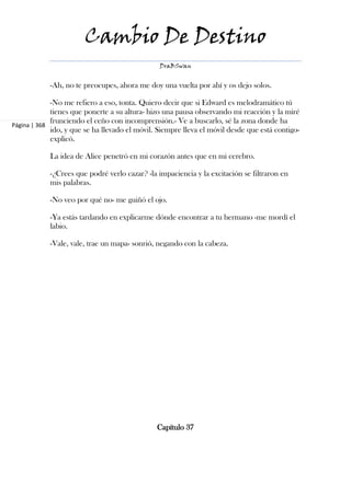 Cambio De Destino
                                                DraBSwan


            -Ah, no te preocupes, ahora me doy una vuelta por ahí y os dejo solos.

             -No me refiero a eso, tonta. Quiero decir que si Edward es melodramático tú
             tienes que ponerte a su altura- hizo una pausa observando mi reacción y la miré
             frunciendo el ceño con incomprensión.- Ve a buscarlo, sé la zona donde ha
Página | 368
             ido, y que se ha llevado el móvil. Siempre lleva el móvil desde que está contigo-
             explicó.

            La idea de Alice penetró en mi corazón antes que en mi cerebro.

            -¿Crees que podré verlo cazar? -la impaciencia y la excitación se filtraron en
            mis palabras.

            -No veo por qué no- me guiñó el ojo.

            -Ya estás tardando en explicarme dónde encontrar a tu hermano -me mordí el
            labio.

            -Vale, vale, trae un mapa- sonrió, negando con la cabeza.




                                               Capítulo 37
 