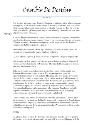 Cambio De Destino
                                              DraBSwan


            Un hombre alto, moreno y de piel cobriza, de veintitantos años, salió como una
            estampida y se abalanzó sobre mi amiga, la levantó y empezó a girar con ella en
            el aire como si fuera una muñeca. Sólo se oían las risas de los dos. De repente
            sentí que sobraba. ¿Cómo podía Ángela estar tan ciega? Era evidente que había
Página | 37
            algo intenso entre ellos dos.

           Cuando Ángela amenazó con vomitar sobre Jacob este la depositó con cuidado
           en el suelo. Ambos seguían riendo. Entonces parecieron recordar mi presencia.
           Ella nos presentó y Jacob me estampó un par de besos en la cara. Para mi
           sorpresa me habló en perfecto español.

           -Encantado de conocerte, Bella- dijo sonriente. Era muy atractivo y tenía los
           ojos de un profundo color negro, cálidos y brillantes.

           -¡Vaya! ¡Hablas español, y tienes un acento estupendo! – repuse sorprendida.

           -Sí, siempre me han gustado los idiomas, particularmente el tuyo. El español,
           demás, me resulta muy útil en Urgencias.- Mientras hablaba Ángela lo miraba
           con una sonrisa embobada.

           Jake me presentó a su padre, quien nos invitó a comer con tal alegría que
           hubiera sido una descortesía negarse. Era un poco pronto, pero así
           aprovecharíamos bien el resto del día. Más tarde Jake nos enseñó la reserva y
           sus alrededores hasta la playa. Aquel día no había oleaje y el sol hacía que el
           azul del mar fuera intenso y deslumbrante. No era un sitio que invitara a darse
           un chapuzón (ni siquiera en pleno verano, pensé comparándolo con mi
           Mediterráneo) pero sí a sentarse, relajarse y respirar la fresca brisa marina.
           Mientras charlábamos pude notar cómo Jake miraba a Ángela con un brillo
           especial cuando ella no lo observaba. Me pareció que harían una pareja
           estupenda, y me encontré de nuevo pensando en Edward.

           Ya de vuelta a casa ambas nos sentíamos cansadas pero felices. La dosis extra
           de sol, oxígeno y amistad me había ido fenomenal. Le comenté a Ángela lo que
           había observado en Jacob y, simulando estar enfadada, me lanzó un cojín del
           sofá al tiempo que me decía que necesitaba gafas. Pero cuando se fue a acostar
           iba canturreando para sí.

           EPOV

           El jefe me llamó la tarde del domingo para pedirme si podía hacer la guardia
           del lunes y con eso me dio una más que agradable sorpresa. Sabía que a Bella
 