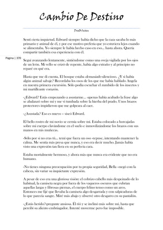 Cambio De Destino
                                                  DraBSwan


               Sentí cierta inquietud. Edward siempre había dicho que la caza sacaba lo más
               primario y animal de él, y por ese motivo prefería que yo estuviera lejos cuando
               se alimentaba. Yo siempre le había hecho caso en eso... hasta ahora. Quería
               compartir también esa experiencia con él.
Página | 370
               Seguí avanzando lentamente, sintiéndome como una oveja vigilada por los ojos
               de un león. Mi vello se erizó de repente, había algo extraño y al principio no
               reparé en qué era.

               Hasta que me di cuenta. El bosque estaba demasiado silencioso. ¿Y si había
               algún animal salvaje? Recordaba los osos de los que me había hablado Angela
               en nuestra primera excursión. Sólo podía escuchar el zumbido de los insectos y
               mi martilleante corazón.

               -¿Edward? Estás empezando a asustarme... -apenas había acabado la frase algo
               se abalanzó sobre mí y me vi tumbada sobre la hierba del prado. Unos brazos
               protectores impidieron que me golpeara al caer.

               -¿Asustada? Eso es nuevo – siseó Edward.

               El bello rostro de mi novio se cernía sobre mí. Estaba colocado a horcajadas
               sobre mi cuerpo clavándome en el suelo e inmovilizándome los brazos con sus
               manos en mis muñecas.

               -Sólo por si no eras tú... temí que fuera un oso -repuse, intentando mantener la
               calma. Me sentía más presa que nunca, y eso era decir mucho. Jamás había
               visto una expresión tan fiera en su perfecta cara.

               Estaba mortalmente hermoso, y ahora más que nunca era evidente que no era
               humano.

               -No tienes ninguna preocupación por tu propia seguridad, Bella –negó con la
               cabeza, sin variar su inquietante expresión.

               A pesar de eso era una gloriosa visión: el cobrizo cabello más despeinado de lo
               habitual, la camiseta negra por fuera de los vaqueros oscuros que cubrían
               aquellas largas y fibrosas piernas, el cuerpo felino tenso como un arco.
               Entonces me fijé que llevaba la camiseta algo desgarrada y con salpicaduras de
               lo que parecía sangre. Miré más abajo y observé otro desgarro en su pantalón.

               -¿Estás herido?-pregunte ansiosa. Él rió y se inclinó más sobre mí, hasta que
               percibí su aliento embriagador. Intenté moverme pero fue imposible.
 