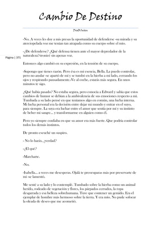 Cambio De Destino
                                                  DraBSwan


               -No. A veces les doy a mis presas la oportunidad de defenderse -su mirada y su
               aterciopelada voz me tenían tan atrapada como su cuerpo sobre el mío.

               -¿De defenderse? ¿Qué defensa tienen ante el mayor depredador de la
               naturaleza?-ironicé sin apenas voz.
Página | 371

               Entonces algo cambió en su expresión, en la tensión de su cuerpo.

               -Supongo que tienes razón. Pero ésa es mi esencia, Bella. La puedo controlar,
               pero no anular -se apartó de mí y se tumbó en la hierba a mi lado, cerrando los
               ojos y respirando pausadamente.-Ve al coche, estarás más segura. En unos
               minutos te sigo.

               ¿Qué había pasado? No estaba segura, pero conocía a Edward y sabía que estos
               cambios de humor se debían a la ambivalencia de sus emociones respecto a mí.
               Tumbada a su lado pensé en que teníamos algo en común, una lucha interna.
               Mi lucha personal era la decisión entre dejar mi mundo y entrar en el suyo,
               para siempre. La suya era luchar entre el amor que sentía por mí y su instinto
               de beber mi sangre... y transformarme en alguien como él.

               Pero yo siempre confiaba en que su amor era más fuerte. Que podría controlar
               todos los demás instintos.

               De pronto escuché un suspiro.

               - No lo harás, ¿verdad?

               -¿El qué?

               -Marcharte.

               -No.

               -Isabella... a veces me desesperas. Ojalá te preocuparas más por preservarte de
               mí -se lamentó.

               Me senté a su lado y lo contemplé. Tumbado sobre la hierba como un animal
               herido, rodeado de vegetación y flores, los párpados cerrados, la ropa
               desgarrada y esa belleza sobrehumana. Tuve que contener un gemido. Era el
               ejemplar de hombre más hermoso sobre la tierra. Y era mío. No pude sofocar
               la oleada de deseo que me acometió.
 