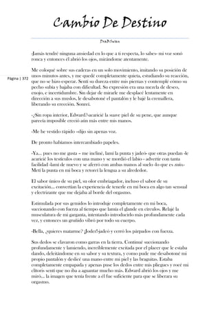 Cambio De Destino
                                              DraBSwan


           -Jamás tendré ninguna ansiedad en lo que a ti respecta, lo sabes- mi voz sonó
           ronca y entonces él abrió los ojos, mirándome atentamente.

             Me coloqué sobre sus caderas en un solo movimiento, imitando su posición de
             unos minutos antes, y me quedé completamente quieta, estudiando su reacción,
Página | 372
             que no se hizo esperar. Sentí su dureza entre mis piernas y contemplé cómo su
             pecho subía y bajaba con dificultad. Su expresión era una mezcla de deseo,
             enojo, e incertidumbre. Sin dejar de mirarle me desplacé lentamente en
             dirección a sus muslos, le desabotoné el pantalón y le bajé la cremallera,
             liberando su erección. Sonreí.

           -¿Sin ropa interior, Edward?-acaricié la suave piel de su pene, que aunque
           parecía imposible creció aún más entre mis manos.

           -Me he vestido rápido –dijo sin apenas voz.

           De pronto habíamos intercambiado papeles.

           -Ya... pues no me gusta – me incliné, lamí la punta y jadeó- que otras puedan -le
           acaricié los testículos con una mano y se mordió el labio - advertir con tanta
           facilidad -lamí de nuevo y se aferró con ambas manos al suelo -lo que es mío.-
           Metí la punta en mi boca y retorcí la lengua a su alrededor.

           El sabor único de su piel, su olor embriagador, incluso el sabor de su
           excitación... convertían la experiencia de tenerle en mi boca en algo tan sensual
           y electrizante que me dejaba al borde del orgasmo.

           Estimulada por sus gemidos lo introduje completamente en mi boca,
           succionando con fuerza al tiempo que lamía el glande en círculos. Relajé la
           musculatura de mi garganta, intentando introducirlo más profundamente cada
           vez, y entonces un gruñido vibró por todo su cuerpo.

           -Bella, ¿quieres matarme? ¡Joder!-jadeó y cerró los párpados con fuerza.

           Sus dedos se clavaron como garras en la tierra. Continué succionando
           profundamente y lamiendo, increíblemente excitada por el placer que le estaba
           dando, deleitándome en su sabor y su textura, y como pude me desabotoné mi
           propio pantalón y deslicé una mano entre mi piel y las braguitas. Estaba
           completamente empapada y apenas puse los dedos entre mis pliegues y rocé mi
           clítoris sentí que no iba a aguantar mucho más. Edward abrió los ojos y me
           miró... la imagen que tenía frente a él fue suficiente para que se liberara su
           orgasmo.
 