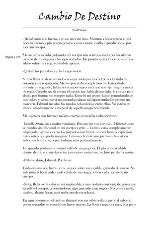 Cambio De Destino
                                                   DraBSwan


               -¡Bella!-rugió con fuerza, y yo no necesité más. Mientras el descargaba en mi
               boca la intensa y placentera presión en mi vientre estalló expandiéndose por
               todo mi cuerpo.

               Me acosté a su lado, jadeando, mi cuerpo aún convulsionado por las últimas
Página | 373
               oleadas de mi orgasmo, los ojos cerrados. De pronto sentí el roce de sus fríos
               labios sobre mi oreja, rozándola apenas.

               -Quítate los pantalones y las bragas -siseó.

               Su voz llena de deseo mandó ecos que asolaron mi cuerpo acelerando mi
               corazón y mi respiración. Mi cuerpo estaba completamente laxo y dudé
               durante un segundo; había sido tan poco previsiva que no traje ninguna muda
               de ropa. Cuando me di cuenta él mismo me había desnudado de cintura para
               abajo, por fortuna sin romper nada. Escuché mi propio latido retumbando en
               mis oídos, y sabía que si no intentaba calmar mi hiperventilación pronto me
               marearía. Edward me alzó los muslos colocándose entre ellos. Yo estaba en
               trance, absolutamente a merced de aquella magnética mirada.

               Me sujetaba con fuerza y mi laxo cuerpo se negaba a obedecerme.

               -Isabella Swan, vas a acabar conmigo. Pero no me voy a ir solo. -Diciendo esto
               se hundió sin dificultad en mi cuerpo y grité. – Cariño, estás completamente
               empapada...-gimió y cerró los párpados con fuerza; su cara lucía la expresión
               más erótica que podía imaginar. Entonces levantó mis piernas y las colocó
               sobre sus hombros, penetrándome más profundamente.

               Un quejido profundo y animal salió de mi garganta. El placer de recibirle
               dentro de mí, con un deseo tan primario e instintivo, me hizo perder la razón.

               -Fóllame duro, Edward. Por favor.

               Embistió una vez, fuerte, y me arqueé sobre mi espalda, gritando de nuevo. Su
               sola mirada hacía arder cada célula de mi sangre, vibrar cada nervio de mi
               cuerpo.

               -Grita, Bella -se hundió en mí implacable, y una violenta corriente de placer me
               sacudió el cuerpo, provocándome algo parecido a un rugido- No es suficiente,
               cariño... déjate llevar, aquí nadie puede escucharte.

               En aquel momento el cielo se iluminó con un súbito relámpago y al cabo de
               pocos segundos se escuchó un fuerte trueno. La lluvia empezó a caer, fina pero
 
