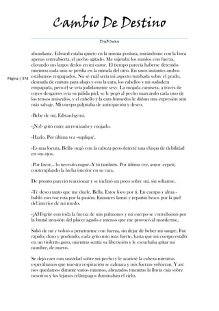Cambio De Destino
                                                DraBSwan


             abundante. Edward estaba quieto en la misma postura, mirándome con la boca
             apenas entreabierta, el pecho agitado. Me sujetaba los muslos con fuerza,
             clavando sus largos dedos en mi carne. El tiempo parecía haberse detenido
             mientras cada uno se perdía en la mirada del otro. En unos instantes ambos
Página | 374 estábamos empapados. No sé cuál sería mi aspecto tumbada sobre el prado,
             desnuda de cintura para abajo y con la cara, los cabellos y mi sudadera
             empapada, pero él se veía jodidamente sexy. La mojada camiseta, a través de
             cuyos desgarros veía su pálida piel, se le pegó al pecho marcando cada uno de
             los tensos músculos, y el cabello y la cara húmedos le daban una expresión aún
             más salvaje. Mi cuerpo palpitaba de anticipación y deseo.

            -Bebe de mí, Edward-gemí.

            -¡No!- gritó entre aterrorizado y enojado.

            -Hazlo. Por última vez -supliqué.

            -Es una locura, Bella- negó con la cabeza pero detecté una chispa de debilidad
            en sus ojos.

            -Por favor... lo necesito-rogué.-Y tú también. Por última vez, amor -repetí,
            contemplando la lucha interior en su cara.

            De pronto pareció reaccionar y se inclinó un poco sobre mí, sin soltarme.

            -Te deseo tanto que me duele, Bella. Estoy loco por ti. En cuerpo y alma -
            habló con voz rota por la pasión. Entonces lamió y repartió besos por la piel
            del interior de mi muslo.

            -¡AH!-grité con toda la fuerza de mis pulmones y mi cuerpo se convulsionó por
            la brutal invasión del placer agudo e intenso que me provocó al morderme.

            Salió de mí y volvió a penetrarme con fuerza, sin dejar de beber mi sangre. Fue
            rápido, duro y profundo, cada grito mío más fuerte, hasta que mi cuerpo estalló
            en un violento gozo, mientras sentía su liberación y le escuchaba gritar mi
            nombre, de nuevo.

            Se dejó caer con suavidad sobre mi pecho y le acaricié la cabeza mientras
            esperábamos que nuestra respiración se calmara y mis fuerzas volvieran. Y así
            nos quedamos durante varios minutos, abrazados mientras la lluvia caía sobre
            nosotros y los lejanos relámpagos iluminaban el cielo.
 