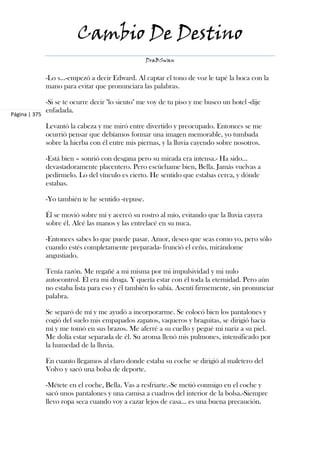 Cambio De Destino
                                                    DraBSwan


               -Lo s...-empezó a decir Edward. Al captar el tono de voz le tapé la boca con la
               mano para evitar que pronunciara las palabras.

               -Si se te ocurre decir "lo siento" me voy de tu piso y me busco un hotel -dije
               enfadada.
Página | 375

               Levantó la cabeza y me miró entre divertido y preocupado. Entonces se me
               ocurrió pensar que debíamos formar una imagen memorable, yo tumbada
               sobre la hierba con él entre mis piernas, y la lluvia cayendo sobre nosotros.

               -Está bien – sonrió con desgana pero su mirada era intensa.- Ha sido...
               devastadoramente placentero. Pero escúchame bien, Bella. Jamás vuelvas a
               pedírmelo. Lo del vínculo es cierto. He sentido que estabas cerca, y dónde
               estabas.

               -Yo también te he sentido -repuse.

               Él se movió sobre mí y acercó su rostro al mío, evitando que la lluvia cayera
               sobre él. Alcé las manos y las entrelacé en su nuca.

               -Entonces sabes lo que puede pasar. Amor, deseo que seas como yo, pero sólo
               cuando estés completamente preparada- frunció el ceño, mirándome
               angustiado.

               Tenía razón. Me regañé a mi misma por mi impulsividad y mi nulo
               autocontrol. Él era mi droga. Y quería estar con él toda la eternidad. Pero aún
               no estaba lista para eso y él también lo sabía. Asentí firmemente, sin pronunciar
               palabra.

               Se separó de mí y me ayudó a incorporarme. Se colocó bien los pantalones y
               cogió del suelo mis empapados zapatos, vaqueros y braguitas, se dirigió hacia
               mí y me tomó en sus brazos. Me aferré a su cuello y pegué mi nariz a su piel.
               Me dolía estar separada de él. Su aroma llenó mis pulmones, intensificado por
               la humedad de la lluvia.

               En cuanto llegamos al claro donde estaba su coche se dirigió al maletero del
               Volvo y sacó una bolsa de deporte.

               -Métete en el coche, Bella. Vas a resfriarte.-Se metió conmigo en el coche y
               sacó unos pantalones y una camisa a cuadros del interior de la bolsa.-Siempre
               llevo ropa seca cuando voy a cazar lejos de casa... es una buena precaución.
 