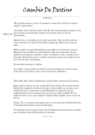Cambio De Destino
                                               DraBSwan


           -Me vendrán enormes, pero te lo agradezco- sonreí. Los tomé de su mano y
           empecé a ponérmelos.

             -¿Se puede saber a qué ha venido esto? Ha sido una imprudencia superior a las
             que me tienes acostumbrado -inquirió observando cada uno de mis
Página | 376
             movimientos.

           -Quería verte, y no estabas en casa -hice un mohín.- Alice me dio la idea de
           venir a buscarte y me pareció bien. Hace tiempo que quiero verte cazar, lo
           sabes.

           -Bella- suspiró, tocando delicadamente mi mejilla con el dorso de su mano.-
           Durante la caza me libero de prácticamente todas mis represiones. Tengo
           miedo de no poderme controlar y volver a morderte si estás a mi lado en ese
           momento. Prométeme que no vendrás a buscarme nunca más cuando esté de
           caza. No mientras seas humana.

           -Lo prometo -pronuncié, contrita.

           -Lo celebro. Luego tendré una charla con mi hermanita por meterte ciertas
           malas ideas en la cabeza, como si tú no tuvieras las suficientes.

           .

           -¡De nada!- Alice sonrió ampliamente cuando ambos entramos por la puerta.

           Jasper sofocó una risa y yo me sonrojé de forma violenta. No era para menos.
           Edward iba mojado de la cabeza a los pies; yo iba vestida con su ropa, con el
           cabello húmedo y despeinado, y probablemente mi expresión aún era
           resplandeciente por los orgasmos que mi novio me había regalado. Por no
           hablar del olor a sexo, que cualquier vampiro habría captado a unos cientos de
           metros.

           -Enana. Tú y yo tenemos que hablar, pero en otro momento- advirtió Edward a
           su hermana frunciendo el ceño forzadamente.

           Nos dirigimos por la escalera hacia nuestra habitación, ignorando las carcajadas
           que arreciaban como la lluvia detrás de nosotros.

                                               *º*º*º*º*º*
 