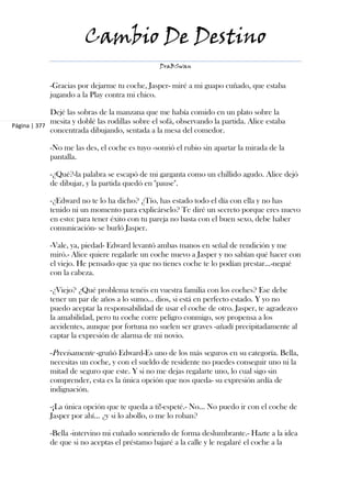 Cambio De Destino
                                                 DraBSwan


            -Gracias por dejarme tu coche, Jasper- miré a mi guapo cuñado, que estaba
            jugando a la Play contra mi chico.

             Dejé las sobras de la manzana que me había comido en un plato sobre la
             mesita y doblé las rodillas sobre el sofá, observando la partida. Alice estaba
Página | 377
             concentrada dibujando, sentada a la mesa del comedor.

            -No me las des, el coche es tuyo -sonrió el rubio sin apartar la mirada de la
            pantalla.

            -¿Qué?-la palabra se escapó de mi garganta como un chillido agudo. Alice dejó
            de dibujar, y la partida quedó en "pause".

            -¿Edward no te lo ha dicho? ¿Tío, has estado todo el día con ella y no has
            tenido ni un momento para explicárselo? Te diré un secreto porque eres nuevo
            en esto: para tener éxito con tu pareja no basta con el buen sexo, debe haber
            comunicación- se burló Jasper.

            -Vale, ya, piedad- Edward levantó ambas manos en señal de rendición y me
            miró.- Alice quiere regalarle un coche nuevo a Jasper y no sabían qué hacer con
            el viejo. He pensado que ya que no tienes coche te lo podían prestar...-negué
            con la cabeza.

            -¿Viejo? ¿Qué problema tenéis en vuestra familia con los coches? Ese debe
            tener un par de años a lo sumo... dios, si está en perfecto estado. Y yo no
            puedo aceptar la responsabilidad de usar el coche de otro. Jasper, te agradezco
            la amabilidad, pero tu coche corre peligro conmigo, soy propensa a los
            accidentes, aunque por fortuna no suelen ser graves -añadí precipitadamente al
            captar la expresión de alarma de mi novio.

            -Precisamente -gruñó Edward-Es uno de los más seguros en su categoría. Bella,
            necesitas un coche, y con el sueldo de residente no puedes conseguir uno ni la
            mitad de seguro que este. Y si no me dejas regalarte uno, lo cual sigo sin
            comprender, esta es la única opción que nos queda- su expresión ardía de
            indignación.

            -¡La única opción que te queda a ti!-espeté.- No... No puedo ir con el coche de
            Jasper por ahí... ¿y si lo abollo, o me lo roban?

            -Bella -intervino mi cuñado sonriendo de forma deslumbrante.- Hazte a la idea
            de que si no aceptas el préstamo bajaré a la calle y le regalaré el coche a la
 