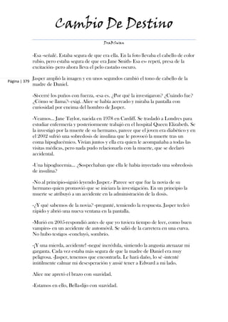 Cambio De Destino
                                                   DraBSwan


               -Esa -señalé. Estaba segura de que era ella. En la foto llevaba el cabello de color
               rubio, pero estaba segura de que era Jane Smith- Esa es- repetí, presa de la
               excitación- pero ahora lleva el pelo castaño oscuro.

               Jasper amplió la imagen y en unos segundos cambió el tono de cabello de la
Página | 379
               madre de Daniel.

               -Sí-cerré los puños con fuerza, -esa es. ¿Por qué la investigaron? ¿Cuándo fue?
               ¿Cómo se llama?- exigí. Alice se había acercado y miraba la pantalla con
               curiosidad por encima del hombro de Jasper.

               -Veamos... Jane Taylor, nacida en 1978 en Cardiff. Se trasladó a Londres para
               estudiar enfermería y posteriormente trabajó en el hospital Queen Elizabeth. Se
               la investigó por la muerte de su hermano, parece que el joven era diabético y en
               el 2002 sufrió una sobredosis de insulina que le provocó la muerte tras un
               coma hipoglucémico. Vivían juntos y ella era quien le acompañaba a todas las
               visitas médicas, pero nada pudo relacionarla con la muerte, que se declaró
               accidental.

               -Una hipoglucemia... ¿Sospechaban que ella le había inyectado una sobredosis
               de insulina?

               -No al principio-siguió leyendo Jasper.- Parece ser que fue la novia de su
               hermano quien promovió que se iniciara la investigación. En un principio la
               muerte se atribuyó a un accidente en la administración de la dosis.

               -¿Y qué sabemos de la novia? -pregunté, temiendo la respuesta. Jasper tecleó
               rápido y abrió una nueva ventana en la pantalla.

               -Murió en 2005-respondió antes de que yo tuviera tiempo de leer, como buen
               vampiro- en un accidente de automóvil. Se salió de la carretera en una curva.
               No hubo testigos -concluyó, sombrío.

               -¡Y una mierda, accidente! -negué incrédula, sintiendo la angustia atenazar mi
               garganta. Cada vez estaba más segura de que la madre de Daniel era muy
               peligrosa. -Jasper, tenemos que encontrarla. Le hará daño, lo sé -intenté
               inútilmente calmar mi desesperación y ansié tener a Edward a mi lado.

               Alice me apretó el brazo con suavidad.

               -Estamos en ello, Bella-dijo con suavidad.
 