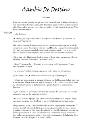 Cambio De Destino
                                                 DraBSwan


              le tocaba estar de guardia, así que no dudé en decirle que sí. Colgué el teléfono
              con una sonrisa de oreja a oreja. Me disponía a seguir tocando el piano cuando
              el teléfono volvió a sonar. Esperaba que no fuera el jefe para decirme que Mike
              ya se encontraba bien.
Página | 38
              -Hola, Edward.

              -¡Carlisle! Qué alegría oírte. Hacía días que no hablábamos. ¿Cómo van las
              cosas por Vancouver?

              Mis padres estaban viviendo en esa ciudad canadiense desde que a Carlisle le
              surgiera un puesto de cirujano torácico en el Hospital General de dicha ciudad.
              Su clima nuboso era apropiado para los de nuestra especie, y no se lo pensó
              mucho. Podría estar trabajando unos cuantos años sin levantar sospechas.

              -Bien, bien hijo. El próximo fin de semana ni Esme ni yo trabajamos. ¿Te iría
              bien que fuéramos a visitarte?- Otra buena noticia.

              -Claro. Tengo guardia el domingo pero creo que podré cambiarla. Tengo
              muchas ganas de veros.

              -De acuerdo. También tenemos ganas de verte, hijo...- se interrumpió.

              -¿Pasa alguna cosa, Carlisle?- era evidente que algo le preocupaba.

              -¿Cómo van las cosas con la humana de la que me hablas… con Bella?- dijo con
              voz cautelosa. Claro, tenía que haberlo imaginado. La primera vez que le hablé
              de ella ya noté que no le gustaba mucho que me llamara la atención una
              humana.

              -¿Qué es lo que te preocupa, Carlisle? –fui directo. No necesitaba ser vidente
              para saber que me iba a caer un sermón.

              -No lo sé, Edward. Que yo sepa jamás te había atraído mucho ninguna mujer,
              vampira o humana. Esto de ahora es tan poco habitual que me preocupa.

              Mi padre tenía razón. En mi familia todos estaban emparejados, excepto yo. Y
              aunque mis 120 años me habían dado tiempo para disfrutar de unas cuantas
              relaciones ninguna de ellas había durado mucho, significando nada más que un
              desahogo temporal. A veces envidiaba la vida sentimental de mis hermanos y
              mis padres, y entonces me sentía el viejo solterón amargado de la familia. Pero
              la mayor parte del tiempo no pensaba en ello.
 