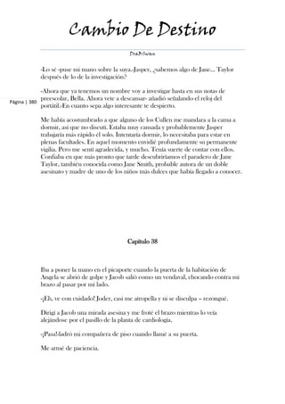 Cambio De Destino
                                               DraBSwan


            -Lo sé -puse mi mano sobre la suya.-Jasper, ¿sabemos algo de Jane... Taylor
            después de lo de la investigación?

             -Ahora que ya tenemos un nombre voy a investigar hasta en sus notas de
             preescolar, Bella. Ahora vete a descansar- añadió señalando el reloj del
Página | 380
             portátil.-En cuanto sepa algo interesante te despierto.

            Me había acostumbrado a que alguno de los Cullen me mandara a la cama a
            dormir, así que no discutí. Estaba muy cansada y probablemente Jasper
            trabajaría más rápido él solo. Intentaría dormir, lo necesitaba para estar en
            plenas facultades. En aquel momento envidié profundamente su permanente
            vigilia. Pero me sentí agradecida, y mucho. Tenía suerte de contar con ellos.
            Confiaba en que más pronto que tarde descubriríamos el paradero de Jane
            Taylor, también conocida como Jane Smith, probable autora de un doble
            asesinato y madre de uno de los niños más dulces que había llegado a conocer.




                                              Capítulo 38



            Iba a poner la mano en el picaporte cuando la puerta de la habitación de
            Angela se abrió de golpe y Jacob salió como un vendaval, chocando contra mi
            brazo al pasar por mi lado.

            -¡Eh, ve con cuidado! Joder, casi me atropella y ni se disculpa – rezongué.

            Dirigí a Jacob una mirada asesina y me froté el brazo mientras lo veía
            alejándose por el pasillo de la planta de cardiología.

            -¡Pasa!-ladró mi compañera de piso cuando llamé a su puerta.

            Me armé de paciencia.
 
