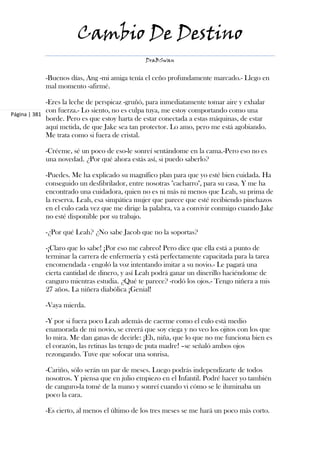 Cambio De Destino
                                               DraBSwan


            -Buenos días, Ang -mi amiga tenía el ceño profundamente marcado.- Llego en
            mal momento -afirmé.

             -Eres la leche de perspicaz -gruñó, para inmediatamente tomar aire y exhalar
             con fuerza.- Lo siento, no es culpa tuya, me estoy comportando como una
Página | 381
             borde. Pero es que estoy harta de estar conectada a estas máquinas, de estar
             aquí metida, de que Jake sea tan protector. Lo amo, pero me está agobiando.
             Me trata como si fuera de cristal.

            -Créeme, sé un poco de eso-le sonreí sentándome en la cama.-Pero eso no es
            una novedad. ¿Por qué ahora estás así, si puedo saberlo?

            -Puedes. Me ha explicado su magnífico plan para que yo esté bien cuidada. Ha
            conseguido un desfibrilador, entre nosotras "cacharro", para su casa. Y me ha
            encontrado una cuidadora, quien no es ni más ni menos que Leah, su prima de
            la reserva. Leah, esa simpática mujer que parece que esté recibiendo pinchazos
            en el culo cada vez que me dirige la palabra, va a convivir conmigo cuando Jake
            no esté disponible por su trabajo.

            -¿Por qué Leah? ¿No sabe Jacob que no la soportas?

            -¡Claro que lo sabe! ¡Por eso me cabreo! Pero dice que ella está a punto de
            terminar la carrera de enfermería y está perfectamente capacitada para la tarea
            encomendada - engoló la voz intentando imitar a su novio.- Le pagará una
            cierta cantidad de dinero, y así Leah podrá ganar un dinerillo haciéndome de
            canguro mientras estudia. ¿Qué te parece? -rodó los ojos.- Tengo niñera a mis
            27 años. La niñera diabólica ¡Genial!

            -Vaya mierda.

            -Y por si fuera poco Leah además de caerme como el culo está medio
            enamorada de mi novio, se creerá que soy ciega y no veo los ojitos con los que
            lo mira. Me dan ganas de decirle: ¡Eh, niña, que lo que no me funciona bien es
            el corazón, las retinas las tengo de puta madre! –se señaló ambos ojos
            rezongando. Tuve que sofocar una sonrisa.

            -Cariño, sólo serán un par de meses. Luego podrás independizarte de todos
            nosotros. Y piensa que en julio empiezo en el Infantil. Podré hacer yo también
            de canguro-la tomé de la mano y sonreí cuando vi cómo se le iluminaba un
            poco la cara.

            -Es cierto, al menos el último de los tres meses se me hará un poco más corto.
 