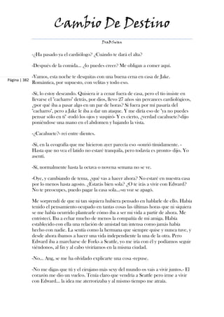 Cambio De Destino
                                                   DraBSwan


               -¿Ha pasado ya el cardiólogo? ¿Cuándo te dará el alta?

               -Después de la comida... ¿lo puedes creer? Me obligan a comer aquí.

               -Vamos, esta noche te desquitas con una buena cena en casa de Jake.
Página | 382
               Romántica, por supuesto, con velitas y todo eso.

               -Sí, lo estoy deseando. Quisiera ir a cenar fuera de casa, pero el tío insiste en
               llevarse el "cacharro" detrás, por dios, llevo 27 años sin percances cardiológicos,
               ¿por qué iba a pasar algo en un par de horas? Si fuera por mí pasaría del
               "cacharro", pero a Jake le iba a dar un ataque. Y me diría eso de "ya no puedes
               pensar sólo en ti" -rodó los ojos y suspiró- Y es cierto, ¿verdad cacahuete?-dijo
               poniéndose una mano en el abdomen y bajando la vista.

               -¿Cacahuete?- reí entre dientes.

               -Sí, en la ecografía que me hicieron ayer parecía eso -sonrió tímidamente. -
               Hasta que no vea el latido no estaré tranquila, pero todavía es pronto- dijo. Yo
               asentí.

               -Sí, normalmente hasta la octava o novena semana no se ve.

               -Oye, y cambiando de tema, ¿qué vas a hacer ahora? No estaré en nuestra casa
               por lo menos hasta agosto. ¿Estarás bien sola? ¿O te irás a vivir con Edward?
               No te preocupes, puedo pagar la casa sola...-su voz se apagó.

               Me sorprendí de que ni tan siquiera hubiera pensado en hablarle de ello. Había
               tenido el pensamiento ocupado en tantas cosas las últimas horas que ni siquiera
               se me había ocurrido plantearle cómo iba a ser mi vida a partir de ahora. Me
               entristecí. Iba a echar mucho de menos la compañía de mi amiga. Había
               establecido con ella una relación de amistad tan intensa como jamás había
               hecho con nadie. La sentía como la hermana que siempre quise y nunca tuve, y
               desde ahora íbamos a hacer una vida independiente la una de la otra. Pero
               Edward iba a marcharse de Forks a Seattle, yo me iría con él y podíamos seguir
               viéndonos, al fin y al cabo viviríamos en la misma ciudad.

               -No... Ang, se me ha olvidado explicarte una cosa -repuse.

               -No me digas que tú y el cirujano más sexy del mundo os vais a vivir juntos.- El
               corazón me dio un vuelco. Tenía claro que vendría a Seattle pero irme a vivir
               con Edward... la idea me aterrorizaba y al mismo tiempo me atraía.
 