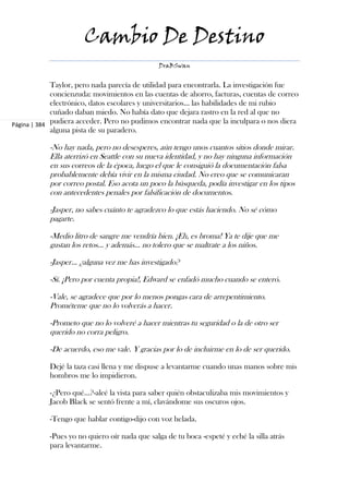 Cambio De Destino
                                                DraBSwan


             Taylor, pero nada parecía de utilidad para encontrarla. La investigación fue
             concienzuda: movimientos en las cuentas de ahorro, facturas, cuentas de correo
             electrónico, datos escolares y universitarios... las habilidades de mi rubio
             cuñado daban miedo. No había dato que dejara rastro en la red al que no
Página | 384 pudiera acceder. Pero no pudimos encontrar nada que la inculpara o nos diera
             alguna pista de su paradero.

            -No hay nada, pero no desesperes, aún tengo unos cuantos sitios donde mirar.
            Ella aterrizó en Seattle con su nueva identidad, y no hay ninguna información
            en sus correos de la época, luego el que le consiguió la documentación falsa
            probablemente debía vivir en la misma ciudad. No creo que se comunicaran
            por correo postal. Eso acota un poco la búsqueda, podía investigar en los tipos
            con antecedentes penales por falsificación de documentos.

            -Jasper, no sabes cuánto te agradezco lo que estás haciendo. No sé cómo
            pagarte.

            -Medio litro de sangre me vendría bien. ¡Eh, es broma! Ya te dije que me
            gustan los retos... y además... no tolero que se maltrate a los niños.

            -Jasper... ¿alguna vez me has investigado?

            -Sí. ¡Pero por cuenta propia!, Edward se enfadó mucho cuando se enteró.

            -Vale, se agradece que por lo menos pongas cara de arrepentimiento.
            Prométeme que no lo volverás a hacer.

            -Prometo que no lo volveré a hacer mientras tu seguridad o la de otro ser
            querido no corra peligro.

            -De acuerdo, eso me vale. Y gracias por lo de incluirme en lo de ser querido.

            Dejé la taza casi llena y me dispuse a levantarme cuando unas manos sobre mis
            hombros me lo impidieron.

            -¿Pero qué...?-alcé la vista para saber quién obstaculizaba mis movimientos y
            Jacob Black se sentó frente a mí, clavándome sus oscuros ojos.

            -Tengo que hablar contigo-dijo con voz helada.

            -Pues yo no quiero oír nada que salga de tu boca -espeté y eché la silla atrás
            para levantarme.
 