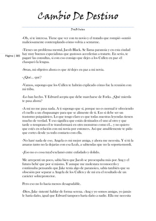 Cambio De Destino
                                               DraBSwan


            -Oh, sí te interesa. Tiene que ver con tu novio y el tratado que rompió -sonrió
            maliciosamente contemplando cómo volvía a sentarme.

             -Tienes un problema mental, Jacob Black. Se llama paranoia y en esta ciudad
             hay muy buenos especialistas que gustosos accederían a tratarte. En serio, te
Página | 385
             pagaré las consultas, si con eso consigo que dejes a los Cullen en paz -él
             chasqueó la lengua.

            -Swan, mi objetivo ahora es que tú dejes en paz a mi novia.

            -¿Qué... qué?

            -Vamos, supongo que los Cullen te habrán explicado cómo fue la reunión con
            mi tribu.

            -Lo han hecho. Y Edward acepta que debe marcharse de Forks. ¿Qué mierda
            te pasa ahora?

            -A mí no me pasa nada. A ti supongo que sí, porque no es normal ir ofreciendo
            el cuello a un chupasangre para que se alimente de ti. Eso sí debe ser un
            trastorno psiquiátrico. Lo que tengo claro es que todas nuestras leyendas tienen
            mucho de verdad. Y eso significa que estáis destinados el uno al otro y que
            tarde o temprano él te transformará en otro monstruo como él... y no quiero
            que estés en relación con mi novia por entonces. Así que amablemente te pido
            que cortes desde ya todo contacto con ella.

            -No haré nada de eso. Angela es mi mejor amiga, y ahora me necesita. Y si tú la
            amaras tanto no la dejarías con esa Leah, a sabiendas que no la soporta-mordí.

            -¡Eso no es cosa tuya!-exclamó entre enfadado y dolido.

            Me arrepentí un poco, sabía bien que Jacob se preocupaba más por Ang y el
            futuro bebé que por sí mismo. Y aunque me molestara reconocerlo y
            continuaba pensando que Jake tenía algo de paranoico, sabía también que su
            obsesión por separar a Angela de los Cullen y de mí era el resultado de un
            carácter sobreprotector.

            Pero eso no lo hacía menos desagradable.

            -Dios, Jake -intenté hablar de forma serena. -Ang y yo somos amigas, yo jamás
            le haría daño, igual que Edward tampoco haría daño a nadie. Ella me necesita
 