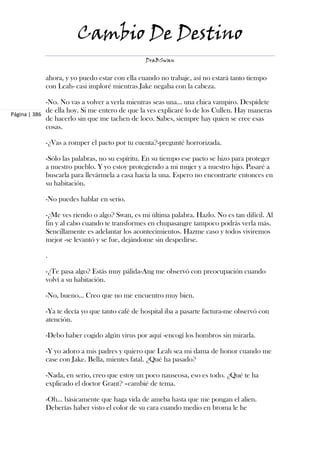 Cambio De Destino
                                               DraBSwan


            ahora, y yo puedo estar con ella cuando no trabaje, así no estará tanto tiempo
            con Leah- casi imploré mientras Jake negaba con la cabeza.

             -No. No vas a volver a verla mientras seas una... una chica vampiro. Despídete
             de ella hoy. Si me entero de que la ves explicaré lo de los Cullen. Hay maneras
Página | 386
             de hacerlo sin que me tachen de loco. Sabes, siempre hay quien se cree esas
             cosas.

            -¿Vas a romper el pacto por tu cuenta?-pregunté horrorizada.

            -Sólo las palabras, no su espíritu. En su tiempo ese pacto se hizo para proteger
            a nuestro pueblo. Y yo estoy protegiendo a mi mujer y a nuestro hijo. Pasaré a
            buscarla para llevármela a casa hacia la una. Espero no encontrarte entonces en
            su habitación.

            -No puedes hablar en serio.

            -¿Me ves riendo o algo? Swan, es mi última palabra. Hazlo. No es tan difícil. Al
            fin y al cabo cuando te transformes en chupasangre tampoco podrás verla más.
            Sencillamente es adelantar los acontecimientos. Hazme caso y todos viviremos
            mejor -se levantó y se fue, dejándome sin despedirse.

            .

            -¿Te pasa algo? Estás muy pálida-Ang me observó con preocupación cuando
            volví a su habitación.

            -No, bueno... Creo que no me encuentro muy bien.

            -Ya te decía yo que tanto café de hospital iba a pasarte factura-me observó con
            atención.

            -Debo haber cogido algún virus por aquí -encogí los hombros sin mirarla.

            -Y yo adoro a mis padres y quiero que Leah sea mi dama de honor cuando me
            case con Jake. Bella, mientes fatal. ¿Qué ha pasado?

            -Nada, en serio, creo que estoy un poco nauseosa, eso es todo. ¿Qué te ha
            explicado el doctor Grant? –cambié de tema.

            -Oh... básicamente que haga vida de ameba hasta que me pongan el alien.
            Deberías haber visto el color de su cara cuando medio en broma le he
 