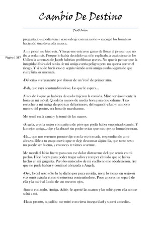 Cambio De Destino
                                                DraBSwan


            preguntado si podía tener sexo salvaje con mi novio – encogió los hombros
            haciendo una divertida mueca.

             A mi pesar me hizo reír. Y luego me entraron ganas de llorar al pensar que no
             iba a verla más. Porque lo había decidido ya: si le explicaba a cualquiera de los
Página | 387
             Cullen la amenaza de Jacob habrían problemas graves. No quería pensar que la
             integridad física del novio de mi amiga corría peligro pero no quería correr el
             riesgo. Y si no le hacía caso y seguía viendo a mi amiga estaba segura de que
             cumpliría su amenaza.

            -Deberías avergonzarte por abusar de un "resi" de primer año.

            -Bah, que vaya acostumbrándose. Lo que le espera...

            Antes de lo que yo hubiera deseado trajeron la comida. Miré nerviosamente la
            hora en mi móvil. Quedaba menos de media hora para despedirme. Tras
            escuchar a mi amiga despotricar del primero, del segundo plato y un poco
            menos del postre, era hora de marcharme.

            Me senté en la cama y le tomé de las manos.

            -Angela, eres la mejor compañera de piso que podía haber encontrado jamás. Y
            la mejor amiga...-dije y la abracé sin poder evitar que mis ojos se humedecieran.

            -Eh... que nos veremos pronto-dijo con la voz tomada, respondiendo a mi
            abrazo.-Dile a tu guapo novio que te deje descansar algún día, que tanto sexo
            no puede ser bueno, y entonces te vienes a verme.

            Me mordí el labio fuerte para con ese dolor distraerme del que sentía en mi
            pecho. Hice fuerza para poder tragar saliva y romper el nudo que se había
            hecho en mi garganta. Pero los músculos de mi cuello no me obedecieron. Así
            que no pude hablar y continué abrazada a Angela.

            -Oye, lo del sexo sólo lo he dicho por pura envidia, no te lo tomes en serio-su
            voz sonó extraña como si estuviera conteniéndose. Poco a poco me separé de
            ella y la miré al fondo de sus oscuros ojos.

            -Suerte con todo. Amiga. Adiós- le apreté las manos y las solté, pero ella no me
            soltó a mí.

            -Hasta pronto, no adiós- me miró con cierta inseguridad y sonreí a medias.
 