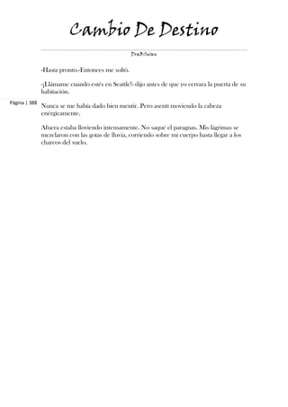 Cambio De Destino
                                                   DraBSwan


               -Hasta pronto.-Entonces me soltó.

               -¡Llámame cuando estés en Seattle!- dijo antes de que yo cerrara la puerta de su
               habitación.
Página | 388
               Nunca se me había dado bien mentir. Pero asentí moviendo la cabeza
               enérgicamente.

               Afuera estaba lloviendo intensamente. No saqué el paraguas. Mis lágrimas se
               mezclaron con las gotas de lluvia, corriendo sobre mi cuerpo hasta llegar a los
               charcos del suelo.
 