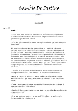 Cambio De Destino
                                                  DraBSwan




                                                 Capítulo 39

Página | 389
               BPOV

               -Varón, doce años, pérdida de conciencia de un minuto con recuperación
               espontánea tras traumatismo abdominal en parque de atracciones -cantó el
               paramédico que llevaba la camilla.

               -Joder, tío, qué humillante, si puedo andar perfectamente - protestó el delgado
               adolescente.

               Lo seguí hacia el único box que quedaba libre en Urgencias. Mi último
               paciente. Aquel turno estaba resultando agotador y yo deseaba salir puntual
               porque sabía que Edward estaría esperándome. Hoy celebrábamos nuestro
               primer mes viviendo juntos y habíamos optado por una cena romántica en un
               restaurante. Bien, como siempre sólo yo cenaría, pero romántico iba a serlo.
               Mi adorable novio se había ofrecido incluso a comer algo ligero para que no
               me sintiera incómoda, después iría al lavabo a vomitarlo, por supuesto. Pero yo
               sabía cuánto odiaba la comida humana. Decía que sabía a tierra y yo no quería
               que pasara por eso. Ya estaba acostumbrada a alimentarme mientras era
               observada.

               -Lo siento, es el protocolo del hospital en las pérdidas de conciencia -me
               disculpé con una sonrisa y me coloqué a su lado en la camilla del box.

               -Bueno, si vas a ser tú mi doctora no hay problema- guiñó un ojo el chico.
               Bree, la enfermera que le estaba tomando las constantes vitales, sofocó una
               sonrisa.

               -Estoo... ¿y tu madre?- repliqué sonrojándome tontamente ante el piropo de
               aquel proyecto de hombre adulto.

               -Dando mis datos y toda esa mierda que pedís en estos sitios. Pero no hay prisa
               de que venga, ¿no?

               ¿Pero qué le dan de comer a esta juventud? Si podía ser su madre... si lo
               hubiera tenido con 14 años, claro.
 