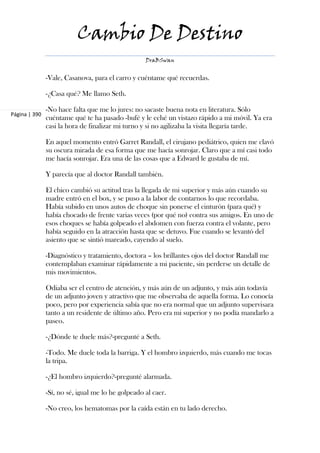 Cambio De Destino
                                                   DraBSwan


               -Vale, Casanova, para el carro y cuéntame qué recuerdas.

               -¿Casa qué? Me llamo Seth.

               -No hace falta que me lo jures: no sacaste buena nota en literatura. Sólo
Página | 390
               cuéntame qué te ha pasado -bufé y le eché un vistazo rápido a mi móvil. Ya era
               casi la hora de finalizar mi turno y si no agilizaba la visita llegaría tarde.

               En aquel momento entró Garret Randall, el cirujano pediátrico, quien me clavó
               su oscura mirada de esa forma que me hacía sonrojar. Claro que a mí casi todo
               me hacía sonrojar. Era una de las cosas que a Edward le gustaba de mí.

               Y parecía que al doctor Randall también.

               El chico cambió su actitud tras la llegada de mi superior y más aún cuando su
               madre entró en el box, y se puso a la labor de contarnos lo que recordaba.
               Había subido en unos autos de choque sin ponerse el cinturón (para qué) y
               había chocado de frente varias veces (por qué no) contra sus amigos. En uno de
               esos choques se había golpeado el abdomen con fuerza contra el volante, pero
               había seguido en la atracción hasta que se detuvo. Fue cuando se levantó del
               asiento que se sintió mareado, cayendo al suelo.

               -Diagnóstico y tratamiento, doctora – los brillantes ojos del doctor Randall me
               contemplaban examinar rápidamente a mi paciente, sin perderse un detalle de
               mis movimientos.

               Odiaba ser el centro de atención, y más aún de un adjunto, y más aún todavía
               de un adjunto joven y atractivo que me observaba de aquella forma. Lo conocía
               poco, pero por experiencia sabía que no era normal que un adjunto supervisara
               tanto a un residente de último año. Pero era mi superior y no podía mandarlo a
               paseo.

               -¿Dónde te duele más?-pregunté a Seth.

               -Todo. Me duele toda la barriga. Y el hombro izquierdo, más cuando me tocas
               la tripa.

               -¿El hombro izquierdo?-pregunté alarmada.

               -Sí, no sé, igual me lo he golpeado al caer.

               -No creo, los hematomas por la caída están en tu lado derecho.
 