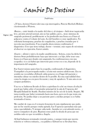 Cambio De Destino
                                                DraBSwan


            -¿Y bien, doctora?-Garret alzó una ceja interrogativa. Parecía Sherlock Holmes
            cuestionando a Watson.

             -Bueno...- miré tímida a la madre del chico y al cirujano – Seth tiene taquicardia
             leve, presión arterial normal, aún no hay palidez, pero... tiene síntomas de
Página | 391
             sangrado peritoneal, posiblemente se ha producido una fisura en el bazo al
             golpearse contra el volante del auto. Lo del hombro es muy significativo. Yo
             solicitaría hemograma, pruebas de coagulación, y pruebas cruzadas por si
             necesita una transfusión. Una ecografía ahora mismo confirmaría el
             diagnóstico. Creo que tiene trabajo, doctor – terminé, más segura de mí misma
             al observar su expresión. Garret asintió.

            -Exacto – afirmó y miró a la madre amablemente.- Señora, como ha dicho la
            doctora Swan probablemente haya que intervenir a su hijo, debe tener una
            fisura en el bazo por donde está sangrando. Lo confirmaremos con una
            ecografía y si es así habrá que intervenir para cerrar eso o no, depende de la
            importancia del sangrado.

            Fue Garret mismo quien hizo la ecografía, confirmando el diagnóstico.
            Tranquilizó a la preocupada madre y al aún más ansioso adolescente. En ese
            sentido me recordaba a Edward, sabía ponerse en el lugar del paciente e
            intentaba calmar sus miedos dentro de lo posible. En una especialidad dura
            como la cirugía eso era poco frecuente y muy de agradecer. Y más aún en un
            cirujano pediátrico.

            Una vez se hubieron llevado al chico a quirófano le eché un vistazo al reloj de
            pared que había sobre el mostrador principal de la sala de Urgencias del
            Hospital Infantil de Seattle. Pasaban minutos de las seis de la tarde. Suspiré. Mi
            turno tendría que haber terminado hacía una hora, pero era lo que tenía esta
            profesión. No podías dejar a un paciente grave a medias porque ya se había
            terminado el turno.

            Me cambié de ropa en el vestuario femenino lo más rápidamente que pude,
            que no fue mucho porque estaba agotada. Las Urgencias quemaban más que
            otras especialidades. Y siempre salía tarde. Ansiaba ver a mi adorado novio... y
            nuevo compañero de piso. Reprimí como pude la oleada de pena que me
            asolaba cada vez que recordaba a Ángela.

            Al final habíamos terminado viviendo juntos, y aunque temía que nuestra
            relación se volviera rutinaria... esa palabra y Edward no se llevaban bien.
 