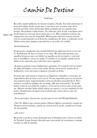 Cambio De Destino
                                               DraBSwan


             Recordé cuando hablamos de nuestro traslado a Seattle. Fue fácil solucionar el
             tema del trabajo. Emily aceptó que yo me fuera unas semanas antes de lo
             previsto tan bien como al principio había aceptado que me quedara más
             tiempo. Sin pedirme explicaciones. No sabía qué clase de jefe sería James pero
Página | 392 desde luego no creía que fuera mejor que su ex. Mis compañeros incluso me
             organizaron una cena de despedida. Mucha gente relacionó nuestra marcha
             con los acontecimientos en la fiesta de cumpleaños de Anne, y realmente no les
             faltaba razón, pero ninguna especulación se acercaba a la verdad.

            Afortunadamente.

            El momento complicado vino cuando Edward me pidió que fuera a vivir con
            él. Acabábamos de hacer el amor en su cama. Me miró intensamente con
            aquellos hermosos ojos, me habló con aquella voz de terciopelo, y casi temí
            que se arrodillara y sacara un anillo. Vi el dolor en su mirada cuando leyó la
            duda en mi expresión, pero sólo duró unos segundos.

            -Si quieres podemos tener habitaciones separadas. O yo puedo vivir en el piso
            de abajo del dúplex y tú en el de arriba. Puedo entrar por la ventana de tu
            habitación y será casi como si siguieras viviendo en Forks.

            La pena que sentí entonces al pensar en Ángela lo confundió, y creyó que me
            angustiaba la idea de irme a vivir con él. No me angustiaba, pero en mi interior
            una pequeña parte seguía luchando contra mi absoluta necesidad de él. Pero
            entonces recordé las palabras de mi amiga. ¿De qué tenía miedo? No podía
            luchar contra la necesidad de respirar, y él era tan necesario como el aire para
            mí. Además siempre había sabido darme mi espacio, y eso no cambiaría al vivir
            juntos. Simplemente desaparecería el anhelo que sentía cada vez que nos
            separábamos.

            -No te preocupes, buscaremos un piso para ti cerca del Hospital Infantil...

            -¡No! No. Quiero que estemos juntos, Edward. Quiero encontrarte cuando me
            despierte por la mañana, cuando me acueste por la noche, cuando me levante
            de una guardia...

            -¿En serio?

            Recuerdo su perfecto rostro iluminado por la felicidad como si fuera un árbol
            de Navidad. Luego bromeó diciendo que tenía miedo de encontrarse conmigo
            cuando yo salía de guardia.
 