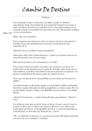 Cambio De Destino
                                                DraBSwan


             Fui arrastrando los pies en dirección a la salida. Cuando vi a Edward
             esperándome frente al mostrador de la recepción de Urgencias mi cuerpo se
             sintió más ligero. Llevaba meses saliendo con él y aún sentía mariposas en el
             estómago cuando lo encontraba tras unas horas sin verlo. Me pregunté si alguna
Página | 393
             vez me acostumbraría.

            -Hola - dije casi con timidez.

            Como respuesta me tomó la cara entre sus manos y me besó, suavemente al
            principio, luego más profundamente, hasta que mi turbación me hizo
            separarme de él.

            -Edward, estoy en el trabajo -susurré reprobadora.

            -Sólo quiero dejar claro a quién perteneces –replicó en el mismo tono de voz,
            como bromeando, pero sus ojos ardían.

            Me tomó de la cintura y nos encaminamos a la salida.

            Una vez fuera rodeó mi cuello y mi cintura con sus brazos y me besó con
            pasión. Esta vez me dejé llevar por la caricia de su lengua sobre la mía, por su
            sabor delicioso. Cuando su boca liberó la mía mi respiración era jadeante y mi
            piernas un tambaleante flan apenas capaz de soportar mi peso.

            -Creo que este tipo de besos está prohibido en este estado, por lo menos en
            público.

            -Te habría besado así allá dentro- apuntó con la barbilla el edificio del Infantil.
            Sus brazos seguían rodeando mi cintura, pegándome a su duro cuerpo- Pero no
            me has dejado. Aunque si llega a estar Randall cerca de nosotros no te habrías
            librado.

            -¿Garret? Un momento... ¿cuánto tiempo llevabas esperándome? –fruncí el
            ceño.

            -Lo suficiente como para escuchar lo que te decía, y lo que es peor, lo que no
            te decía. Y ahora por su culpa lo que quiero es llevarte a casa y darnos una
            ducha juntos para borrar su desagradable olor de ti- su expresión intentaba ser
            contenida pero yo detectaba una chispa de ira... y deseo.

            -Oh... no, Edward, no haremos eso, por lo menos ahora. Me habías prometido
            una cena, una cena romántica – remarqué.
 