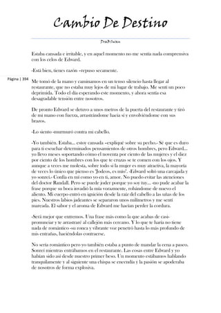 Cambio De Destino
                                                  DraBSwan


               Estaba cansada e irritable, y en aquel momento no me sentía nada comprensiva
               con los celos de Edward.

               -Está bien, tienes razón –repuso secamente.
Página | 394
               Me tomó de la mano y caminamos en un tenso silencio hasta llegar al
               restaurante, que no estaba muy lejos de mi lugar de trabajo. Me sentí un poco
               deprimida. Todo el día esperando este momento, y ahora sentía esa
               desagradable tensión entre nosotros.

               De pronto Edward se detuvo a unos metros de la puerta del restaurante y tiró
               de mi mano con fuerza, arrastrándome hacia sí y envolviéndome con sus
               brazos.

               -Lo siento -murmuró contra mi cabello.

               -Yo también. Estaba... estoy cansada –expliqué sobre su pecho.- Sé que es duro
               para ti escuchar determinados pensamientos de otros hombres, pero Edward...
               yo llevo meses soportando cómo el noventa por ciento de las mujeres y el diez
               por ciento de los hombres con los que te cruzas se te comen con los ojos. Y
               aunque a veces me molesta, sobre todo si la mujer es muy atractiva, la mayoría
               de veces lo único que pienso es "Jodeos, es mío". -Edward soltó una carcajada y
               yo sonreí.- Confía en mí como yo en ti, amor. No puedo evitar las atenciones
               del doctor Randall. Pero se puede joder porque yo soy tuy... -no pude acabar la
               frase porque su boca invadió la mía vorazmente, robándome de nuevo el
               aliento. Mi cuerpo entró en ignición desde la raíz del cabello a las uñas de los
               pies. Nuestros labios jadeantes se separaron unos milímetros y me sentí
               mareada. El sabor y el aroma de Edward me hacían perder la cordura.

               -Será mejor que entremos. Una frase más como la que acabas de casi-
               pronunciar y te arrastraré al callejón más cercano. Y lo que te haría no tiene
               nada de romántico -su ronca y vibrante voz penetró hasta lo más profundo de
               mis entrañas, haciéndolas contraerse.

               No sería romántico pero yo también estaba a punto de mandar la cena a paseo.
               Sonreí mientras entrábamos en el restaurante. Las cosas entre Edward y yo
               habían sido así desde nuestro primer beso. Un momento estábamos hablando
               tranquilamente y al siguiente una chispa se encendía y la pasión se apoderaba
               de nosotros de forma explosiva.
 