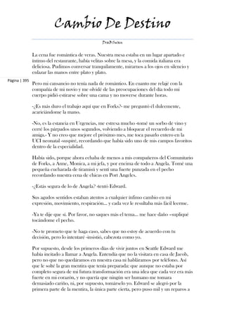Cambio De Destino
                                                  DraBSwan


               La cena fue romántica de veras. Nuestra mesa estaba en un lugar apartado e
               íntimo del restaurante, había velitas sobre la mesa, y la comida italiana era
               deliciosa. Pudimos conversar tranquilamente, mirarnos a los ojos en silencio y
               enlazar las manos entre plato y plato.
Página | 395
               Pero mi cansancio no tenía nada de romántico. En cuanto me relajé con la
               compañía de mi novio y me olvidé de las preocupaciones del día todo mi
               cuerpo pidió estirarse sobre una cama y no moverse durante horas.

               -¿Es más duro el trabajo aquí que en Forks?- me preguntó él dulcemente,
               acariciándome la mano.

               -No, es la estancia en Urgencias, me estresa mucho -tomé un sorbo de vino y
               cerré los párpados unos segundos, volviendo a bloquear el recuerdo de mi
               amiga.- Y no creo que mejore el próximo mes, me toca pasarlo entero en la
               UCI neonatal -suspiré, recordando que había sido uno de mis campos favoritos
               dentro de la especialidad.

               Había sido, porque ahora echaba de menos a mis compañeros del Comunitario
               de Forks, a Anne, Monica, a mi jefa, y por encima de todo a Angela. Tomé una
               pequeña cucharada de tiramisú y sentí una fuerte punzada en el pecho
               recordando nuestra cena de chicas en Port Angeles.

               -¿Estás segura de lo de Angela? -tentó Edward.

               Sus agudos sentidos estaban atentos a cualquier ínfimo cambio en mi
               expresión, movimiento, respiración... y cada vez le resultaba más fácil leerme.

               -Ya te dije que sí. Por favor, no saques más el tema... me hace daño –supliqué
               tocándome el pecho.

               -No te prometo que te haga caso, sabes que no estoy de acuerdo con tu
               decisión, pero lo intentaré -insistió, cabezota como yo.

               Por supuesto, desde los primeros días de vivir juntos en Seattle Edward me
               había incitado a llamar a Angela. Entendía que no la visitara en casa de Jacob,
               pero no que no quedáramos en nuestra casa ni habláramos por teléfono. Así
               que le solté la gran mentira que tenía preparada: que aunque no estaba por
               completo segura de mi futura transformación era una idea que cada vez era más
               fuerte en mi corazón, y no quería que ningún ser humano me tomara
               demasiado cariño, ni, por supuesto, tomárselo yo. Edward se alegró por la
               primera parte de la mentira, la única parte cierta, pero puso mil y un reparos a
 