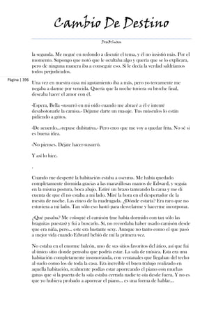 Cambio De Destino
                                                    DraBSwan


               la segunda. Me negué en redondo a discutir el tema, y él no insistió más. Por el
               momento. Supongo que notó que le ocultaba algo y quería que se lo explicara,
               pero de ninguna manera iba a conseguir eso. Si le decía la verdad saldríamos
               todos perjudicados.
Página | 396
               Una vez en nuestra casa mi agotamiento iba a más, pero yo tercamente me
               negaba a darme por vencida. Quería que la noche tuviera su broche final,
               deseaba hacer el amor con él.

               -Espera, Bella -susurró en mi oído cuando me abracé a él e intenté
               desabotonarle la camisa.- Déjame darte un masaje. Tus músculos lo están
               pidiendo a gritos.

               -De acuerdo...-repuse dubitativa.- Pero creo que me voy a quedar frita. No sé si
               es buena idea.

               -No pienses. Déjate hacer-susurró.

               Y así lo hice.

               .

               Cuando me desperté la habitación estaba a oscuras. Me había quedado
               completamente dormida gracias a las maravillosas manos de Edward, y seguía
               en la misma postura, boca abajo. Estiré un brazo tanteando la cama y me di
               cuenta de que él no estaba a mi lado. Miré la hora en el despertador de la
               mesita de noche. Las cinco de la madrugada. ¿Dónde estaría? Era raro que no
               estuviera a mi lado. Tan sólo eso bastó para desvelarme y hacerme incorporar.

               ¿Qué pasaba? Me coloqué el camisón (me había dormido con tan sólo las
               braguitas puestas) y fui a buscarlo. Sí, no recordaba haber usado camisón desde
               que era niña, pero... este era bastante sexy. Aunque no tanto como el que pasó
               a mejor vida cuando Edward bebió de mí la primera vez.

               No estaba en el enorme balcón, uno de sus sitios favoritos del ático, así que fui
               al único sitio donde pensaba que podría estar. La sala de música. Esta era una
               habitación completamente insonorizada, con ventanales que llegaban del techo
               al suelo como los de toda la casa. Era increíble el buen trabajo realizado en
               aquella habitación, realmente podías estar aporreando el piano con muchas
               ganas que si la puerta de la sala estaba cerrada nadie te oía desde fuera. Y no es
               que yo hubiera probado a aporrear el piano... es una forma de hablar...
 