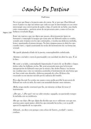 Cambio De Destino
                                                DraBSwan


             No sé por qué llamé a la puerta antes de entrar. Sí, sé por qué. Para Edward
             tocar el piano era algo tan íntimo que cada vez que lo interrumpía era así como
             interrumpir una conversación de padre a hijo, el sueño de un bebé, una charla
             entre enamorados... prefería avisar de mi presencia antes, como si él no me
Página | 397
             hubiera escuchado llegar.

            Entré sin esperar a que me dijera que pasara, silenciosamente (para un
            humano) y contemplé la imagen que tenía ante mí: Edward estaba ya vestido,
            sentado ante el piano con los ojos entornados, y tocaba una deliciosa melodía,
            lenta y apasionada al mismo tiempo. No hizo ninguna pausa ni abrió los ojos
            cuando entré, y siguió acariciando las teclas del instrumento de esa forma tan
            sensual.

            Me quedé plantada al lado de la puerta, contemplándolo embelesada.

            -Siéntate a mi lado y cierra la puerta-pidió con suavidad sin abrir los ojos. Y así
            lo hice.

            Me senté a su lado, contemplando hipnotizada el vaivén de sus flexibles y largos
            dedos sobre las brillantes teclas. Me sentí arrastrada tanto por la ferviente
            interpretación de Edward como por la música. Sus dedos fluían y sus brazos
            me rozaban una y otra vez mientras acariciaba el instrumento de una forma que
            me hizo sentir una absurda y dolorosa punzada de celos. El deseo iba
            creciendo en mi interior mecido por la cadencia del sonido.

            Pero algo iba mal. Lo sentía, tan seguro como podía percibir la presencia de
            Edward sin verlo ni oírlo. Lo miré con ansiedad durante unos minutos.

            -Bella, tengo miedo- murmuró por fin, sin mirarme ni dejar de tocar el
            instrumento.

            -¿De qué...? ¿Por qué?- mi voz salió extraña y apagada, no queriendo romper
            la melodía con su estridencia.

            -De que me dejes. De que algún día decidas que no es suficiente con que nos
            amemos para seguir juntos -abrió los ojos mirando las teclas, y en su perfil
            aprecié la angustia de su expresión.

            -Edward... no dices esto porque estás celoso de Garret, ¿verdad? – tanteé,
            confusa.
 