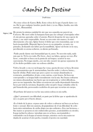 Cambio De Destino
                                                  DraBSwan


               -No estoy celoso de Garret, Bella. Estoy celoso de lo que él puede darte y yo
               no. De lo que cualquier hombre puede darte y yo no. Hijos, familia, una vida
               normal... Humanidad.

               De pronto la mínima cantidad de aire que nos separaba me pareció un
Página | 398
               Universo. Me moví sobre la banqueta hasta que me coloqué a horcajadas sobre
               él, mis piernas apoyadas sobre el asiento. Pareció despertar de una especie de
               trance, y me miró sorprendido. Acuné su cara entre mis manos y lo miré
               directamente a los ojos. Quise borrar el dolor que estos transmitían, que se me
               hacía insoportable. Deposité ligeros besos en sus párpados, su nariz, sus
               pómulos, deslizando mis labios por la mandíbula. Apoyé mi frente en la suya,
               percibiendo su aroma seductor, su aliento perfumado.

               -Nadie puede darme más humanidad que tú, amor. No necesito nada, nada
               más que tú. Tú lo eres todo. Por favor...-besé sus labios, apenas un roce.-Por
               favor...-entreabrí su boca con la punta de mi lengua y acaricié la suya
               suavemente.-No tengas miedo...eres mi vida -susurré sin apenas separarme de
               él, los dedos perdidos entre sus sedosos cabellos.

               Volví a besarle y esta vez mi lengua fue voraz, quería devorar su boca, llevarme
               esos pensamientos que le atormentaban, hacerlos arder y volverse humo...
               hacerle olvidar. Pude notar que poco a poco su cuerpo abandonaba su
               resistencia, amoldándose al mío, a mis caricias, a mis brazos. Su boca me
               correspondió y su lengua bailó sensualmente con la mía. Sus brazos rodearon
               mi cintura abrazándome tan fuerte que mi respiración se volvió dificultosa,
               pero no me importaba. Sus labios recorrieron mi cuello depositando húmedos
               besos por toda la curvatura. Inspiraba sobre mi piel y luego exhalaba sobre la
               piel humedecida, provocando escalofríos de gozo que recorrían mi cuerpo.

               -El perfume del amor-su voz fue una caricia sedosa en mi cuello.

               -¿Qué?- pronuncié con dificultad, en parte por la fiebre que se apoderaba de
               mí y en parte por el fuerte abrazo.

               -Es el título de la pieza –repuso antes de volver a saborear mi boca en un beso
               lento y sensual. Alzó mi camisón, despojándome de él sin dificultad. Se echó
               hacia atrás mirándome de arriba abajo con ojos ardientes.- Eres tan hermosa...-
               Sus manos se posaron en mis endurecidos pezones, acariciándolos en círculos.
               Luego inclinó la cabeza e introdujo uno en su boca, succionándolo y
               rodeándolo con la lengua al mismo tiempo, mientras con la otra mano no
               dejaba de acariciar el otro pecho, rozando el pezón con suavidad.
 
