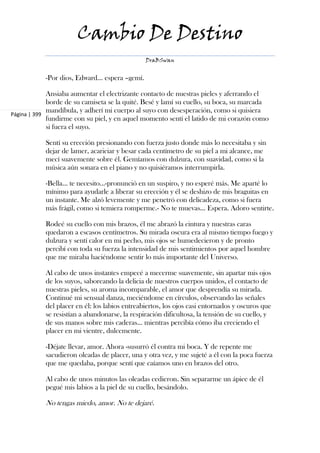 Cambio De Destino
                                                 DraBSwan


            -Por dios, Edward... espera –gemí.

             Ansiaba aumentar el electrizante contacto de nuestras pieles y aferrando el
             borde de su camiseta se la quité. Besé y lamí su cuello, su boca, su marcada
             mandíbula, y adherí mi cuerpo al suyo con desesperación, como si quisiera
Página | 399
             fundirme con su piel, y en aquel momento sentí el latido de mi corazón como
             si fuera el suyo.

            Sentí su erección presionando con fuerza justo donde más lo necesitaba y sin
            dejar de lamer, acariciar y besar cada centímetro de su piel a mi alcance, me
            mecí suavemente sobre él. Gemíamos con dulzura, con suavidad, como si la
            música aún sonara en el piano y no quisiéramos interrumpirla.

            -Bella... te necesito...-pronunció en un suspiro, y no esperé más. Me aparté lo
            mínimo para ayudarle a liberar su erección y él se deshizo de mis braguitas en
            un instante. Me alzó levemente y me penetró con delicadeza, como si fuera
            más frágil, como si temiera romperme.- No te muevas... Espera. Adoro sentirte.

            Rodeé su cuello con mis brazos, él me abrazó la cintura y nuestras caras
            quedaron a escasos centímetros. Su mirada oscura era al mismo tiempo fuego y
            dulzura y sentí calor en mi pecho, mis ojos se humedecieron y de pronto
            percibí con toda su fuerza la intensidad de mis sentimientos por aquel hombre
            que me miraba haciéndome sentir lo más importante del Universo.

            Al cabo de unos instantes empecé a mecerme suavemente, sin apartar mis ojos
            de los suyos, saboreando la delicia de nuestros cuerpos unidos, el contacto de
            nuestras pieles, su aroma incomparable, el amor que desprendía su mirada.
            Continué mi sensual danza, meciéndome en círculos, observando las señales
            del placer en él: los labios entreabiertos, los ojos casi entornados y oscuros que
            se resistían a abandonarse, la respiración dificultosa, la tensión de su cuello, y
            de sus manos sobre mis caderas... mientras percibía cómo iba creciendo el
            placer en mi vientre, dulcemente.

            -Déjate llevar, amor. Ahora -susurró él contra mi boca. Y de repente me
            sacudieron oleadas de placer, una y otra vez, y me sujeté a él con la poca fuerza
            que me quedaba, porque sentí que caíamos uno en brazos del otro.

            Al cabo de unos minutos las oleadas cedieron. Sin separarme un ápice de él
            pegué mis labios a la piel de su cuello, besándolo.

            No tengas miedo, amor. No te dejaré.
 