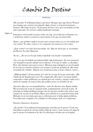 Cambio De Destino
                                                DraBSwan


             -De acuerdo. Y tú llámame James, por favor. Siempre que oigo doctor Watson
             me imagino que estamos investigando algún crimen, o el genoma humano –
             bromeó. Me relajé un poco. Tenía ganas de hacer esto, pero mi timidez no del
             todo superada y los nervios estaban pudiendo conmigo.
Página | 4
             Estuvimos conversando un poco sobre mi viaje, mi residencia en España, etc…
             y al final me animé a centrar la conversación en lo que me interesaba.

             -James, ¿me podrías explicar un poco por encima cómo va a ser mi trabajo por
             este centro? Ya sabes, cómo se va a organizar mi estancia en este centro.

             -¿Este centro?- me miró desconcertado. Ay. Algo me decía que se avecinaban
             problemas. Lo miré fijamente.

             -Sí, no... ¿No era eso lo que había estipulado con mi jefe?- tartamudeé.

             -No, creo que ha habido un malentendido -dijo lentamente.- En este momento
             este hospital no puede admitir más residentes. Creí que lo sabías- se disculpó-.
             Pero sólo durante unos pocos meses. Mientras tanto trabajarás en otro hospital
             de la zona en estrecho contacto con nosotros, la jefa de pediatría de allá estará
             encantada de recibirte. Además nos reuniremos para sesiones clínicas, cursos…

             -¿Malentendido? ¿Cómo puede ser?- alcé la voz más de lo que pretendía - ¿He
             volado desde España para esto? No comprendo ¿Por qué?- con gusto habría
             empezado a soltar palabrotas en español pero me contuve, aunque estaba casi a
             punto de mandar al carajo la idea que pudiera tener ese hombre de mi.

             -Escucha -dijo con voz tranquilizadora, - antes de alterarte más déjame hablar.
             Mi secretaria fue la que lo organizó todo, conjuntamente con la de tu jefe. Al
             principio no había problema porque uno de nuestros médicos iba a hacer una
             estancia de un año en la Clínica Mayo, pero al final no se marchará hasta abril.
             Delegué en mi secretaria para que os informara por si había algún problema.
             Yo estaba muy ocupado y he confiado en ella porque suele ser competente.

             Entonces llamaron a la puerta.

             -¿Se puede?- Una pelirroja despampanante asomaba por la puerta. Vestía una
             bata blanca encima de un top ceñido, falda de cuero y unos tacones de aguja de
             por lo menos 8 centímetros de alto. Lo ideal para circular por un hospital.
 