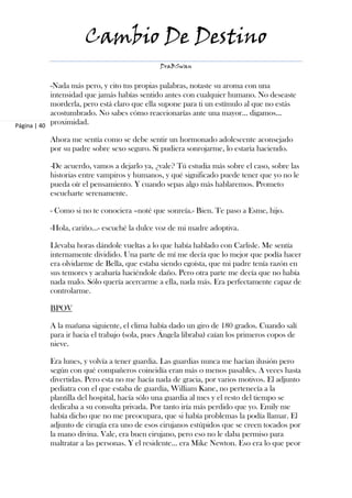 Cambio De Destino
                                              DraBSwan


            -Nada más pero, y cito tus propias palabras, notaste su aroma con una
            intensidad que jamás habías sentido antes con cualquier humano. No deseaste
            morderla, pero está claro que ella supone para ti un estímulo al que no estás
            acostumbrado. No sabes cómo reaccionarías ante una mayor… digamos…
Página | 40
            proximidad.

           Ahora me sentía como se debe sentir un hormonado adolescente aconsejado
           por su padre sobre sexo seguro. Si pudiera sonrojarme, lo estaría haciendo.

           -De acuerdo, vamos a dejarlo ya, ¿vale? Tú estudia más sobre el caso, sobre las
           historias entre vampiros y humanos, y qué significado puede tener que yo no le
           pueda oír el pensamiento. Y cuando sepas algo más hablaremos. Prometo
           escucharte serenamente.

           - Como si no te conociera –noté que sonreía.- Bien. Te paso a Esme, hijo.

           -Hola, cariño…- escuché la dulce voz de mi madre adoptiva.

           Llevaba horas dándole vueltas a lo que había hablado con Carlisle. Me sentía
           internamente dividido. Una parte de mí me decía que lo mejor que podía hacer
           era olvidarme de Bella, que estaba siendo egoísta, que mi padre tenía razón en
           sus temores y acabaría haciéndole daño. Pero otra parte me decía que no había
           nada malo. Sólo quería acercarme a ella, nada más. Era perfectamente capaz de
           controlarme.

           BPOV

           A la mañana siguiente, el clima había dado un giro de 180 grados. Cuando salí
           para ir hacia el trabajo (sola, pues Ángela libraba) caían los primeros copos de
           nieve.

           Era lunes, y volvía a tener guardia. Las guardias nunca me hacían ilusión pero
           según con qué compañeros coincidía eran más o menos pasables. A veces hasta
           divertidas. Pero esta no me hacía nada de gracia, por varios motivos. El adjunto
           pediatra con el que estaba de guardia, William Kane, no pertenecía a la
           plantilla del hospital, hacía sólo una guardia al mes y el resto del tiempo se
           dedicaba a su consulta privada. Por tanto iría más perdido que yo. Emily me
           había dicho que no me preocupara, que si había problemas la podía llamar. El
           adjunto de cirugía era uno de esos cirujanos estúpidos que se creen tocados por
           la mano divina. Vale, era buen cirujano, pero eso no le daba permiso para
           maltratar a las personas. Y el residente… era Mike Newton. Eso era lo que peor
 