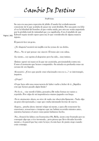 Cambio De Destino
                                                DraBSwan


             Su cara era una pura expresión de júbilo. Cuando fui verdaderamente
             consciente de lo que acababa de pasar me sentí dividida. Por una parte era feliz
             al ver la felicidad del hombre al que estaba unida, por otra me sentía angustiada
             por la pérdida total de intimidad que eso significaba. Con el añadido de que
Página | 401 Edward seguía siendo opaco para mí, lo que consideraba de alguna manera
             injusto.

            Él pareció leer mi gesto.

            -¿Te disgusta?-acarició mi mejilla con las yemas de sus dedos.

            -Pues... No sé qué pensar -me sinceré. Él tomo aire con calma.

            -Lo siento... soy egoísta al alegrarme pero ha sido... muy íntimo.

            -Íntimo -apoyé mi mano en la que me acariciaba, presionándola contra mí.-
            Como el momento que hemos compartido.- Su mirada era profunda como un
            océano de oro líquido.

            -Sí-susurró.- ¿Crees que puede estar relacionado con eso o...? -se interrumpió,
            inquieto.

            -¿O qué?

            -O que haya sido una consecuencia de haber vuelto a beber de ti. ¿Significa
            esto que hemos pasado algún límite?

            -No lo sé... –me mordí el labio, pensativa.-De todas formas no vamos a
            repetirlo. Por culpa de mi imprudencia estamos jugando con fuego.

            -No te atormentes ahora, no sirve de nada- me observaba fijamente.- Nada -dijo
            un poco decepcionado, y supe que estaba intentando leerme de nuevo.

            -Espera... prueba ahora -intenté relajar mi mente, y para ello rememoré las
            emociones, sensaciones e imágenes que me habían recorrido minutos antes,
            mientras hacíamos el amor como jamás habíamos hecho.

            -No...-frunció los labios con frustración.-Oh, Bella, siento estar frustrado por no
            conseguir algo que a ti te incomoda... pero piensa que llevo décadas leyendo
            mentes, y la pared que hay entre la tuya y la mía hace de punto ciego cuando
            estás conmigo.
 