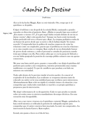 Cambio De Destino
                                               DraBSwan


            -Eso ya lo ha hecho Maggie, Kate ya está viniendo. Oye, tengo que ir al
            quirófano- se despidió.

             Colgué el teléfono y me despedí de la ceñuda Heidi, caminando a grandes
             zancadas en dirección al paritorio. Kate. ¿Había yo pasado bajo una escalera?
Página | 403
             ¿Era martes o viernes 13? ¿Un gato negro había cruzado delante de mí sin yo
             darme cuenta? ¿Qué coño pasaba hoy? Aunque me hacía sentir incómoda
             habría preferido mil veces a Garret que a Kate. La cirujana pediátrica estaba de
             un humor de perros desde que su novio y ella lo habían dejado "de mutuo
             acuerdo". Comprendía bien la política de muchas empresas de evitar las
             relaciones entre sus empleados, puesto que el problema no eran las relaciones
             en sí, sino cuando estas se rompían. Kate estaba de un no disimulado humor
             de perros desde entonces, y todo el personal se armaba de paciencia cuando
             tenía que trabajar con ella. Para colmo sabía que yo era la pareja de Edward, y
             eso me había granjeado la posición de enemigo público número uno sin apenas
             conocernos.

            Me puse una bata estéril, gorro, guantes y mascarilla y me dirigí al quirófano del
            paritorio para ayudar a mis compañeras, mientras pronunciaba unas cuantas
            maldiciones en español. Un par de camilleros que pasaban a mi lado me
            miraron con curiosidad.

            Todo salió dentro de lo previsto: intubé al recién nacido y lo conecté al
            respirador de la incubadora. Las residentes se ocuparon mientras tanto de
            colocarle un catéter en la vena umbilical para que recibiera suero intravenoso.
            Afortunadamente Kate echó un rápido (y ceñudo) vistazo a la situación y tras
            comprobar que estaba todo controlado se marchó a su propio quirófano a
            prepararse para la intervención.

            Me alegré sobremanera de su desaparición. Cada vez que posaba su mirada
            sobre mí sentía como si estuviera mandándome descargas eléctricas. Era una
            sensación muy desagradable.

            -Hoy van a caer rayos y truenos en el quirófano- comentó Maggie, quitándose la
            bata estéril mientras yo rellenaba la petición de radiografía urgente para
            comprobar que el catéter estuviera bien insertado. La miré sin comprender.- La
            intervención la harán Garret y Kate-explicó.

            Genial, otro punto a favor en el día de hoy.
 