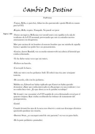 Cambio De Destino
                                                      DraBSwan


               -Vamos, Bella, es para hoy, faltan tus dos parenterales -gruñó Heidi en cuanto
               pisé la UCI.

               Respira, Bella, respira. Tranquila. No puede ser peor.
Página | 404
               -Tienes un ingreso, Bella-una voz varonil sonó a mi espalda en la sala de
               residentes de la UCI neonatal, provocando que mis ya estirados nervios
               amenazaran con desgarrarse.

               Miré por encima de mi hombro al moreno hombre que me miraba de aquella
               forma y agradecí no poder leer sus pensamientos.

               -Gracias, doctor Randall, voy en medio minuto-volví mi cabeza al historial que
               estaba redactando.

               -Te he dicho varias veces que me tutees.

               -Prefiero no hacerlo.

               -Con tu jefe lo haces.

               -Sólo me tuteo con los pediatras- bufé. Él sofocó una risa ante semejante
               tontería.

               -De acuerdo, sólo con los pediatras.

               Maldita sea, Edward me había explicado que Garret no había querido
               demostrar a Kate que estaba interesado en ella porque era una residente y eso
               no estaba bien visto. ¿Es que ahora ya no le gustaba su trabajo?

               Me levanté y me encaminé a la UCI seguida de cerca (demasiado cerca) por el
               apuesto cirujano. Kate estaba escribiendo las órdenes de tratamiento del
               postoperatorio.

               Genial.

               Cuando levantó los ojos de la mesa nos observó y sentí esas descargas eléctricas
               queriendo paralizar mi corazón.

               -Doctora Swan, ¿se encargará usted de este paciente? -su voz era puro hielo.

               -De la parte pediátrica -puntualicé.
 