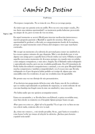Cambio De Destino
                                                  DraBSwan


               -No-repuse exasperada.- No se trata de eso. Pero yo ya tengo pareja.

               -Lo único que me pararía sería un anillo. Pero no eres una mujer casada ¿No
               me darás una mínima oportunidad?- su insistencia podía haberme provocado
               un ataque de ira, pero su tono de voz era triste.
Página | 406

               En aquel momento se acercó Heidi para inyectar medicación intravenosa a
               nuestro pequeño paciente y Randall se apartó de nosotras. Sólo por esa
               oportunidad le perdoné a ella todo su comportamiento borde de la mañana,
               porque en aquel momento sonó el busca del cirujano y tuvo que marcharse
               corriendo.

               Me escapé un momento a la cafetería de personal para comer un sándwich en
               los escasos quince minutos de que disponía. Miré a mi alrededor por si veía
               alguna cara amiga pero a aquella hora el local estaba casi vacío. Odiaba en parte
               aquellos necesarios momentos de descanso porque era cuando más recordaba
               a mis antiguas compañeras, y más aún a Angela. En el Infantil estaba trabajando
               y aprendiendo mucho, pero no me resultaba gratificante. En el Comunitario de
               Forks había descubierto compañerismo y amistad, y en este gran Hospital había
               mucha competencia y también competitividad y en el escaso mes que llevaba
               trabajando en él por desgracia había podido ser testigo de alguna que otra
               zancadilla entre los residentes, lo que me resultaba muy desagradable.

               De pronto una voz me distrajo de mis pensamientos.

               -Una doctora tan guapa jamás debería estar sola- Liam, uno de los residentes
               que se estaba especializando en pediatría de urgencias, se sentó enfrente de mí
               con una bandeja tan frugal como la mía: un sándwich y una coca-cola.

               -No había nadie que me quisiera acompañar-sonreí.

               Liam era encantador, y se llevaba bien con Edward, a quien recordaba muy,
               muy bien desde su rotatorio en el hospital. Quizá porque Liam era gay.

               -Pues para eso estoy yo. ¿Qué tal va la guardia? Ya sé que si te va bien no me
               vas a decir nada, contesta sólo si te va mal.

               -Ja, cómo me conoces... está siendo pesadita. Si no, ¿qué haría yo cenando a
               estas horas?-eché un vistazo al reloj de la cafetería.- ¡Incluso para horario
               español sería tarde!
 