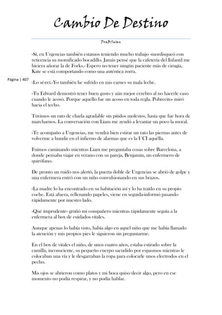 Cambio De Destino
                                                  DraBSwan


               -Sí, en Urgencias también estamos teniendo mucho trabajo -mordisqueó con
               reticencia su momificado bocadillo. Jamás pensé que la cafetería del Infantil me
               hiciera añorar la de Forks.- Espero no tener ningún paciente más de cirugía,
               Kate se está comportando como una auténtica zorra.
Página | 407
               -Lo sé-reí.-Yo también he sufrido en mis carnes su mala leche.

               -Tu Edward demostró tener buen gusto y aún mejor cerebro al no hacerle caso
               cuando le acosó. Porque aquello fue un acoso en toda regla. Pobrecito- miró
               hacia el techo.

               Tuvimos un rato de charla agradable sin pitidos molestos, hasta que fue hora de
               marcharnos. La conversación con Liam me ayudó a levantar un poco la moral.

               -Te acompaño a Urgencias, me vendrá bien estirar un rato las piernas antes de
               volverme a hundir en el infierno de alarmas que es la UCI aquélla.

               Fuimos caminando mientras Liam me preguntaba cosas sobre Barcelona, a
               donde pensaba viajar en verano con su pareja, Benjamin, un enfermero de
               quirófano.

               De pronto un ruido nos alertó, la puerta doble de Urgencias se abrió de golpe y
               una enfermera entró con un niño convulsionando en sus brazos.

               -La madre lo ha encontrado en su habitación así y lo ha traído en su propio
               coche. Está afuera, rellenando papeles, viene en seguida-informó pasando
               rápidamente por nuestro lado.

               -Qué imprudente- gruñó mi compañero mientras rápidamente seguía a la
               enfermera al box de cuidados vitales.

               Aunque apenas lo había visto, había algo en aquel niño que me había llamado
               la atención y mis propios pies le siguieron sin preguntarme.

               En el box de vitales el niño, de unos cuatro años, estaba estirado sobre la
               camilla, inconsciente, su pequeño cuerpo sacudido por espasmos mientras le
               colocaban una vía y le desgarraban la ropa para colocarle unos electrodos en el
               pecho.

               Mis ojos se abrieron como platos y mi boca quiso decir algo, pero en ese
               momento no podía respirar, y no podía hablar.
 