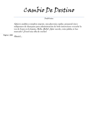 Cambio De Destino
                                                 DraBSwan


               -Quiero analítica completa urgente, una glucemia capilar, preparad cinco
               miligramos de diazepam para administración de bolo intravenoso -escuché la
               voz de Liam en la lejanía.- Bella. ¡Bella! ¿Qué sucede, estás pálida, te has
               mareado? ¡Traed una silla de ruedas!
Página | 408
               -Daniel...
 