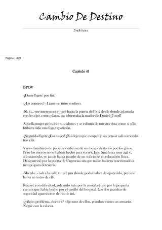 Cambio De Destino
                                                  DraBSwan




Página | 409



                                                 Capítulo 41



               BPOV

               -¡Daniel!-grité por fin.

               -¿Lo conoces? - Liam me miró confuso.

               -Sí, lo...-me interrumpí y miré hacia la puerta del box desde donde, plantada
               con los ojos como platos, me observaba la madre de Daniel-¡Usted!

               Aquella mujer giró sobre sus talones y se esfumó de nuestra vista como si sólo
               hubiera sido una fugaz aparición.

               -¡Seguridad!-grité-¡Esa mujer! ¡No dejen que escape!- y sin pensar salí corriendo
               tras ella.

               Varios familiares de pacientes salieron de sus boxes alertados por los gritos.
               Pero los zuecos no se habían hecho para correr, Jane Smith era muy ágil y,
               admitámoslo, yo jamás había pasado de un suficiente en educación física.
               Desapareció por la puerta de Urgencias sin que nadie hubiera reaccionado a
               tiempo para detenerla.

               -Mierda...- salí a la calle y miré por dónde podía haber desaparecido, pero no
               había ni rastro de ella.

               Respiré con dificultad, jadeando más por la ansiedad que por la pequeña
               carrera que había hecho por el pasillo del hospital. Los dos guardias de
               seguridad aparecieron detrás de mí.

               -¿Algún problema, doctora? -dijo uno de ellos, grandote como un armario.
               Negué con la cabeza.
 