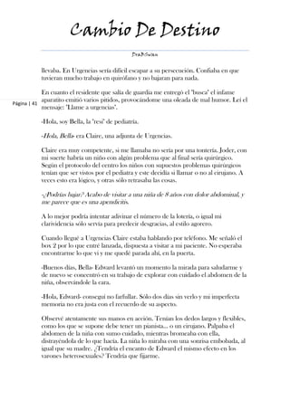 Cambio De Destino
                                                DraBSwan


          llevaba. En Urgencias sería difícil escapar a su persecución. Confiaba en que
          tuvieran mucho trabajo en quirófano y no bajaran para nada.

            En cuanto el residente que salía de guardia me entregó el "busca" el infame
            aparatito emitió varios pitidos, provocándome una oleada de mal humor. Leí el
Página | 41
            mensaje: "Llame a urgencias".

          -Hola, soy Bella, la "resi" de pediatría.

          -Hola, Bella- era Claire, una adjunta de Urgencias.

          Claire era muy competente, si me llamaba no sería por una tontería. Joder, con
          mi suerte habría un niño con algún problema que al final sería quirúrgico.
          Según el protocolo del centro los niños con supuestos problemas quirúrgicos
          tenían que ser vistos por el pediatra y este decidía si llamar o no al cirujano. A
          veces esto era lógico, y otras sólo retrasaba las cosas.

          -¿Podrías bajar? Acabo de visitar a una niña de 8 años con dolor abdominal, y
          me parece que es una apendicitis.

          A lo mejor podría intentar adivinar el número de la lotería, o igual mi
          clarividencia sólo servía para predecir desgracias, al estilo agorero.

          Cuando llegué a Urgencias Claire estaba hablando por teléfono. Me señaló el
          box 2 por lo que entré lanzada, dispuesta a visitar a mi paciente. No esperaba
          encontrarme lo que vi y me quedé parada ahí, en la puerta.

          -Buenos días, Bella- Edward levantó un momento la mirada para saludarme y
          de nuevo se concentró en su trabajo de explorar con cuidado el abdomen de la
          niña, observándole la cara.

          -Hola, Edward- conseguí no farfullar. Sólo dos días sin verlo y mi imperfecta
          memoria no era justa con el recuerdo de su aspecto.

          Observé atentamente sus manos en acción. Tenían los dedos largos y flexibles,
          como los que se supone debe tener un pianista… o un cirujano. Palpaba el
          abdomen de la niña con sumo cuidado, mientras bromeaba con ella,
          distrayéndola de lo que hacía. La niña lo miraba con una sonrisa embobada, al
          igual que su madre. ¿Tendría el encanto de Edward el mismo efecto en los
          varones heterosexuales? Tendría que fijarme.
 