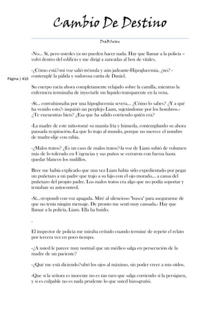 Cambio De Destino
                                                  DraBSwan


               -No... Sí, pero ustedes ya no pueden hacer nada. Hay que llamar a la policía –
               volví dentro del edificio y me dirigí a zancadas al box de vitales.

               -¿Cómo está?-mi voz salió trémula y aún jadeante-Hipoglucemia, ¿no? -
               contemplé la pálida y sudorosa carita de Daniel.
Página | 410

               Su cuerpo yacía ahora completamente relajado sobre la camilla, mientras la
               enfermera terminaba de inyectarle un líquido transparente en la vena.

               -Sí... convulsionaba por una hipoglucemia severa... ¿Cómo lo sabes? ¿Y a qué
               ha venido esto?- inquirió un perplejo Liam, sujetándome por los hombros.-
               ¿Te encuentras bien? ¿Esa que ha salido corriendo quién era?

               -La madre de este niño-tomé su manita fría y húmeda, contemplando su ahora
               pausada respiración.-La que lo trajo al mundo, porque no merece el nombre
               de madre-dije con rabia.

               -¿Malos tratos? ¿Es un caso de malos tratos?-la voz de Liam subió de volumen
               más de lo tolerado en Urgencias y sus puños se cerraron con fuerza hasta
               quedar blancos los nudillos.

               Bree me había explicado que una vez Liam había sido expedientado por pegar
               un puñetazo a un padre que trajo a su hijo con el ojo morado... a causa del
               puñetazo del propio padre. Los malos tratos era algo que no podía soportar y
               tentaban su autocontrol.

               -Sí...-respondí con voz apagada. Miré al silencioso "busca" para asegurarme de
               que no tenía ningún mensaje. De pronto me sentí muy cansada.- Hay que
               llamar a la policía, Liam. Ella ha huido.

               .

               El inspector de policía me miraba ceñudo cuando terminé de repetir el relato
               por tercera vez en poco tiempo.

               -¿A usted le parece muy normal que un médico salga en persecución de la
               madre de un paciente?

               -¿Qué me está diciendo?-abrí los ojos al máximo, sin poder creer a mis oídos.

               -Que si la señora es inocente no es tan raro que salga corriendo si la persiguen,
               y si es culpable no es nada prudente lo que usted hizo-gruñó.
 