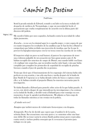 Cambio De Destino
                                                   DraBSwan


               Sentí la pesada mirada de Edward, sentado a mi lado en la mesa ovalada del
               despacho de médicos de Neonatología, y supe sin necesidad de leerle el
               pensamiento que estaba completamente de acuerdo con la última parte del
               discurso del policía.
Página | 411
               Me mordí el labio por unos segundos, luchando contra la necesidad de soltar
               algún juramento.

               -Escuche... yo no soy la criminal aquí, lo es aquella mujer, y estoy segura de que
               en cuanto tengamos los resultados de las analíticas que le han hecho a Daniel se
               comprobará que había recibido una inyección de insulina, que fue lo que le
               provocó la hipoglucemia-repuse con la voz tensa como las cuerdas de un violín.

               El inspector relajó un poco su mal humor; al parecer las esperanzas de tener
               una evidencia palpable de mi acusación me hizo ganar puntos ante él. Se
               habían recogido dos muestras de sangre de Daniel, una cuando hablé con Liam
               y le expliqué mis sospechas, que no tendría mucho valor legal, y otra que había
               cumplido por completo los protocolos de seguridad de recogida de pruebas
               forenses cuando el juez de guardia dio su permiso.

               Tenía que decir que el funcionamiento de los engranajes del sistema había sido
               perfecto en esta ocasión, y tan sólo una hora y media después de la huída de
               Jane Smith de Urgencias ya se había dictado orden de busca y captura contra
               ella y se le habían extraído al pequeño Danny las muestras necesarias para la
               investigación.

               Yo había llamado a Edward para ponerle sobre aviso de lo que había pasado. A
               su vez, este alertó a Jasper de que intensificara las investigaciones y las centrara
               en la ciudad de Seattle, y decidió venir al Infantil para estar conmigo en esos
               momentos, lo que le agradecí profundamente. Mi adjunto se hizo cargo de
               todas las llamadas mientras yo me reunía con la policía.

               -¿Cuándo será eso?

               -Imagino que tardará menos de veinticuatro horas-repuse con desgana.

               -Estupendo. Pero he de decirle que espero que el análisis le dé la razón,
               señorita Swan. Sus acusaciones son muy graves y se sustentan sobre una base
               muy débil. De no tener razón la señora Smith podría tomar graves represalias
               contra usted, e incluso podría conseguir que le revocaran el permiso para
               trabajar en este país.
 