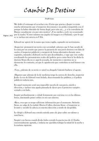 Cambio De Destino
                                                DraBSwan


             Me dolió el estómago al escuchar esto. Cierto que gracias a Jasper yo tenía
             mucha información que el inspector desconocía y no podía compartirla con él
             porque la había obtenido de forma ilegal, pero aún así... ¿y si la convulsión de
             Danny casualmente era por otro motivo? ¿Uno médico, real y no ocasionado
Página | 412 por la madre? Como mínimo me jugaba mi imagen en el Infantil, y por lo que
             se ve incluso mi carrera en USA.

            Edward me apretó de la mano que tenía cogida, captando mi nerviosismo.

            -Inspector- pronunció mi novio con serenidad- sabemos que le han sacado de
            la cama por un asunto que parece la paranoia de una joven doctora con falta de
            sueño- el inspector palideció y enrojeció de forma alternativa durante unos
            segundos, mirando a Edward con los ojos desorbitados, y supe que éste estaba
            vocalizando los pensamientos reales del policía- pero como bien le ha dicho la
            doctora Swan ella no es aquí la acusada, de momento y mientras no se
            demuestre lo contrario, así que le agradecería que controlara su mal humor con
            ella.

            -Vaya, ¿además de su novio es usted su abogado?-intentó burlarse el agente.

            -Digamos que además de la de medicina tengo la carrera de derecho, inspector
            Jenks- la voz de Edward sonó helada, diseccionando las palabras, y el policía
            palideció todavía más.

            En aquel momento sentí una imposible mezcla de cansancio, miedo y
            diversión, e incluso una aguda punzada de deseo por el protector vampiro
            sentado a mi lado.

            Inspiré profundamente y exhalé lentamente por enésima vez en las últimas
            horas, intentando poner orden en mi caos interno.

            -Bien, creo que ya tengo suficiente información por el momento. Señorita
            Swan, no salga de la ciudad. Doctor Cullen, doctora Swan - el inspector se
            levantó y sacudió la cabeza en nuestra dirección a modo de despedida.

            Le dirigió a Edward una extraña mirada antes de girar sobre sus talones y
            marcharse.

            Suspiré con fuerza cuando Jenks hubo cerrado la puerta tras de él. Estaba
            emocionalmente agotada, y todavía me quedaba trabajar la mitad de la noche y
            la mañana siguiente.
 