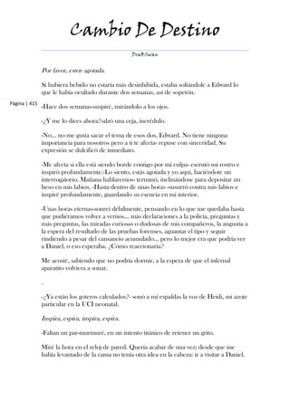 Cambio De Destino
                                                   DraBSwan


               Por favor, estoy agotada.

               Si hubiera bebido no estaría más desinhibida, estaba soltándole a Edward lo
               que le había ocultado durante dos semanas, así de sopetón.
Página | 415
               -Hace dos semanas-suspiré, mirándolo a los ojos.

               -¿Y me lo dices ahora?-alzó una ceja, incrédulo.

               -No... no me gusta sacar el tema de esos dos, Edward. No tiene ninguna
               importancia para nosotros pero a ti te afecta- repuse con sinceridad. Su
               expresión se dulcificó de inmediato.

               -Me afecta si ella está siendo borde contigo por mi culpa- escrutó mi rostro e
               inspiró profundamente.-Lo siento, estás agotada y yo aquí, haciéndote un
               interrogatorio. Mañana hablaremos- terminó, inclinándose para depositar un
               beso en mis labios. -Hasta dentro de unas horas -susurró contra mis labios e
               inspiré profundamente, guardando su esencia en mi interior.

               -Unas horas eternas-sonreí débilmente, pensando en lo que me quedaba hasta
               que pudiéramos volver a vernos... más declaraciones a la policía, preguntas y
               más preguntas, las miradas curiosas o dudosas de mis compañeros, la angustia a
               la espera del resultado de las pruebas forenses, aguantar el tipo y seguir
               rindiendo a pesar del cansancio acumulado... pero lo mejor era que podría ver
               a Daniel, o eso esperaba. ¿Cómo reaccionaría?

               Me acosté, sabiendo que no podría dormir, a la espera de que el infernal
               aparatito volviera a sonar.

               .

               -¿Ya están los goteros calculados?- sonó a mi espaldas la voz de Heidi, mi azote
               particular en la UCI neonatal.

               Inspira, espira, inspira, espira.

               -Faltan un par-murmuré, en un intento titánico de retener un grito.

               Miré la hora en el reloj de pared. Quería acabar de una vez; desde que me
               había levantado de la cama no tenía otra idea en la cabeza: ir a visitar a Daniel.
 