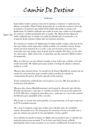 Cambio De Destino
                                               DraBSwan


             Liam había venido a primera hora de la mañana a visitarme y explicarme las
             últimas novedades: Daniel había despertado de su sedación a primera hora de
             la mañana y lo primero que había hecho había sido pedir su muñeco de
             Spiderman. Le habían explicado que nadie lo tenía, que estaba en el hospital y
Página | 416 los motivos, y había preguntado por su madre. De alguna forma alguien le
             había explicado que su madre no estaba localizable por el momento, y su
             respuesta desde entonces había sido un mutismo absoluto.

            Yo conocía ese muñeco de Spiderman, lo había tenido consigo cada uno de los
            días que había estado ingresado o había acudido a la consulta externa. Sentía
            dentro de mí la urgencia de ir a verle, y que por lo menos viera una cara
            conocida, una cara amiga, entre la gente que lo rodeaba. Por dios, era un niño
            de cuatro años. ¿Qué sabía él de su situación, qué iba a pensar? Debía sentirse
            desamparado.

            Hice un esfuerzo con mis últimas energías y puse todos mis sentidos en lo que
            estaba haciendo. Me faltaba poco para acabar el trabajo de planta y entonces
            podría ir a verle.

            -Buenos días, doctora Swan - la varonil voz de Garret Randall me arrancó de mi
            estado de concentración, justo cuando estaba a medias de calcular la
            composición del gotero del bebé operado el día anterior.

            Tenía sentimientos ambivalentes con respecto a esa voz. Me desesperaba su
            resistencia al desaliento.

            -Buenos días, doctor Randall-murmuré sin levantar la cabeza de mis cálculos.
            Percibí movimiento y supe que se sentaba a mi lado en la mesa del control de
            la UCI. Olía bien, a fragancia masculina cara... nada que ver con el olor natural
            de Edward, pero agradable al fin y al cabo.

            -Por lo que sé, tuviste una mala guardia, y no precisamente en lo que respecta a
            la UCI neonatal-comentó.

            -Sí, y si no le importa, tengo que acabar estos cálculos antes de mediodía -
            repuse, demasiado seca. No tenía ganas de comentar el tema con nadie más y
            que me mirara con cara de "te has precipitado y la has cagado".

            -Los cálculos los puedo terminar yo. Bella, aún recuerdo lo que es calcular una
            nutrición intravenosa neonatal. Y no lo hace más fácil el tener a Heidi
            pinchándote todo el rato -terminó en un susurro confidencial. Levanté la vista
 