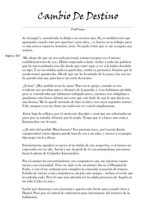 Cambio De Destino
                                                  DraBSwan


               de mi papel y, asombrada, la dirigí a sus oscuros ojos.-Sí, yo también tuve que
               aguantarla cuando roté por aquí hace unos años... es buena en su trabajo, pero
               es una mosca cojonera.-terminó, serio. No pude evitar que se me escapara una
               sonrisa.
Página | 417
               -Me alegro de que no sea nada personal, entonces-repuse en el mismo
               confidencial tono de voz.- Había empezado a darle vueltas a todas las palabras
               que he intercambiado con ella desde que entré aquí, a ver si la había ofendido
               en algo. Y no recordaba nada en particular, estaba ya paranoica. Gracias por la
               ayuda-sonreí agradecida.- Desde que me he levantado de la cama a las seis no
               he parado más que para hacer un corto desayuno.

               -¿Cama? ¿Has podido tocar la cama? Pues no te quejes, cuando yo era
               residente nos pesaban antes y después de la guardia, y si no habíamos perdido
               peso se consideraba que habíamos trabajado poco, entonces nos obligaban a
               quedarnos más horas -afirmó tan serio que casi dudé de que lo que decía era
               una broma. Me lo quedé mirando de hito en hito y tras unos segundos sonreí.-
               Vale, tampoco era un chiste tan malo-esta vez sonrió ampliamente.

               -Estoy baja de reflejos, por el sueño-me disculpé y sentí que me ruborizaba un
               poco por su mirada.- Gracias por la ayuda. Tengo que ir a hacer una visita a
               Intermedios -me levanté.

               -¿Al niño del posible Munchausen? Era paciente tuyo, ¿no?-asentí.-Jamás
               comprenderé cómo alguien puede hacerle eso a un niño, y menos a su propio
               hijo-negó con la cabeza.

               Interiormente agradecí su apoyo al no dudar de mis sospechas, o al menos no
               expresarlo en voz alta. Asentí y me despedí de él, encaminándome presurosa
               hacia la planta de Cuidados Intermedios.

               Por el camino fui encontrándome con compañeros que me miraron cuanto
               menos con curiosidad. Tuve un dejà vu de mi primer día en el Hospital de
               Forks, y con él me embargó por completo la conocida sensación de tristeza.
               Echaba de menos a mis compañeros, mi jefa, mis amigas... incluso el verde que
               lo rodeaba todo. Pero lo que más añoraba era la cálida presencia de Angela en
               mi vida. Cada vez más...

               Luché por ahuyentar esas emociones, quería estar fuerte para cuando viera a
               Daniel. Pasé por el control de enfermería para informarme del número de la
               habitación.
 