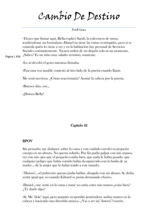 Cambio De Destino
                                                DraBSwan


             -Tienes que firmar aquí, Bella-explicó Sarah, la enfermera de turno,
             tendiéndome un formulario.-Daniel no tiene las visitas restringidas, pero sí se
             controla quién lo viene a ver y en la habitación hay personal de Servicios
             Sociales constantemente. Tienen orden de no dejarlo solo ni un momento.
Página | 418
             ¿Sabes? Es un niño muy salado- terminó, sonriente.

            -Lo sé-devolví el gesto mientras firmaba.

            -Pase-una voz amable contestó al otro lado de la puerta cuando llamé.

            Me sentí nerviosa. ¿Cómo reaccionaría? Asomé la cabeza por la puerta.

            -Buenos días, soy...

            -¡Dotora Bella!




                                               Capítulo 42



            BPOV

            Sin pensarlo, me abalancé sobre la cama y con cuidado envolví su pequeño
            cuerpo en un abrazo. No quería soltarlo. Por fin podía palpar con mis manos,
            ver con mis ojos que el pequeño estaba bien, que nada le había pasado, que
            cualquier peligro que había corrido había desaparecido con la huída de su
            madre... de la mujer que lo había traído a este mundo.

            -"Dotora"...-el pobrecito apenas podía hablar, ahogado con mi abrazo. Se debía
            sentir igual que yo cuando Edward se ponía demasiado efusivo.

            -Daniel...-me senté en la cama y tomé su carita entre mis manos-¿estás bien?
            ¿Te duele algo?

            -Sí. Me "dole" aquí, pero poquito -respondió poniéndose ambas manos en la
            cabeza y haciendo una divertida mueca.- ¿Vas a ser mi "dotora"?-sonrió.
 