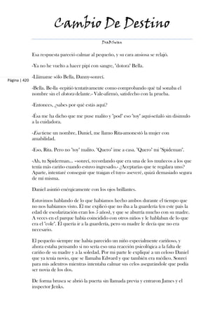 Cambio De Destino
                                                  DraBSwan


               Esa respuesta pareció calmar al pequeño, y su cara ansiosa se relajó.

               -Ya no he vuelto a hacer pipí con sangre, "dotora" Bella.

               -Llámame sólo Bella, Danny-sonreí.
Página | 420
               -Bella. Be-lla -repitió tentativamente como comprobando qué tal sonaba el
               nombre sin el dotora delante.- Vale-afirmó, satisfecho con la prueba.

               -Entonces, ¿sabes por qué estás aquí?

               -Ésa me ha dicho que me puse malito y "pod" eso "toy" aquí-señaló sin disimulo
               a la cuidadora.

               -Esa tiene un nombre, Daniel, me llamo Rita-amonestó la mujer con
               amabilidad.

               -Eso, Rita. Pero no "toy" malito. "Quero" ime a casa. "Quero" mi "Spideman".

               -Ah, tu Spiderman... –sonreí, recordando que era una de los muñecos a los que
               tenía más cariño cuando estuvo ingresado.- ¿Aceptarías que te regalara uno?
               Aparte, intentaré conseguir que traigan el tuyo- aseveré, quizá demasiado segura
               de mí misma.

               Daniel asintió enérgicamente con los ojos brillantes.

               Estuvimos hablando de lo que habíamos hecho ambos durante el tiempo que
               no nos habíamos visto. Él me explicó que no iba a la guardería (en este país la
               edad de escolarización eran los 5 años), y que se aburría mucho con su madre.
               A veces en el parque había coincidido con otros niños y le hablaban de lo que
               era el "cole". Él quería ir a la guardería, pero su madre le decía que no era
               necesario.

               El pequeño siempre me había parecido un niño especialmente cariñoso, y
               ahora estaba pensando si no sería eso una reacción psicológica a la falta de
               cariño de su madre y a la soledad. Por mi parte le expliqué a un celoso Daniel
               que ya tenía novio, que se llamaba Edward y que también era médico. Sonreí
               para mis adentros mientras intentaba calmar sus celos asegurándole que podía
               ser novia de los dos.

               De forma brusca se abrió la puerta sin llamada previa y entraron James y el
               inspector Jenks.
 