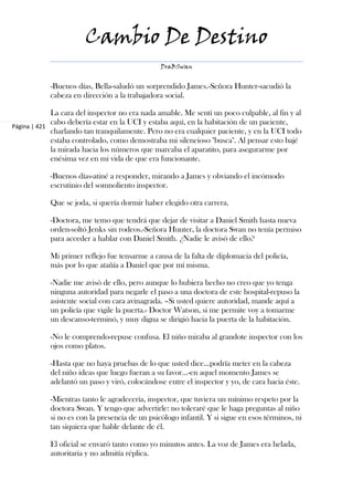 Cambio De Destino
                                                DraBSwan


            -Buenos días, Bella-saludó un sorprendido James.-Señora Hunter-sacudió la
            cabeza en dirección a la trabajadora social.

             La cara del inspector no era nada amable. Me sentí un poco culpable, al fin y al
             cabo debería estar en la UCI y estaba aquí, en la habitación de un paciente,
Página | 421
             charlando tan tranquilamente. Pero no era cualquier paciente, y en la UCI todo
             estaba controlado, como demostraba mi silencioso "busca". Al pensar esto bajé
             la mirada hacia los números que marcaba el aparatito, para asegurarme por
             enésima vez en mi vida de que era funcionante.

            -Buenos días-atiné a responder, mirando a James y obviando el incómodo
            escrutinio del somnoliento inspector.

            Que se joda, si quería dormir haber elegido otra carrera.

            -Doctora, me temo que tendrá que dejar de visitar a Daniel Smith hasta nueva
            orden-soltó Jenks sin rodeos.-Señora Hunter, la doctora Swan no tenía permiso
            para acceder a hablar con Daniel Smith. ¿Nadie le avisó de ello?

            Mi primer reflejo fue tensarme a causa de la falta de diplomacia del policía,
            más por lo que atañía a Daniel que por mí misma.

            -Nadie me avisó de ello, pero aunque lo hubiera hecho no creo que yo tenga
            ninguna autoridad para negarle el paso a una doctora de este hospital-repuso la
            asistente social con cara avinagrada. –Si usted quiere autoridad, mande aquí a
            un policía que vigile la puerta.- Doctor Watson, si me permite voy a tomarme
            un descanso-terminó, y muy digna se dirigió hacia la puerta de la habitación.

            -No le comprendo-repuse confusa. El niño miraba al grandote inspector con los
            ojos como platos.

            -Hasta que no haya pruebas de lo que usted dice...podría meter en la cabeza
            del niño ideas que luego fueran a su favor...-en aquel momento James se
            adelantó un paso y viró, colocándose entre el inspector y yo, de cara hacia éste.

            -Mientras tanto le agradecería, inspector, que tuviera un mínimo respeto por la
            doctora Swan. Y tengo que advertirle: no toleraré que le haga preguntas al niño
            si no es con la presencia de un psicólogo infantil. Y si sigue en esos términos, ni
            tan siquiera que hable delante de él.

            El oficial se envaró tanto como yo minutos antes. La voz de James era helada,
            autoritaria y no admitía réplica.
 